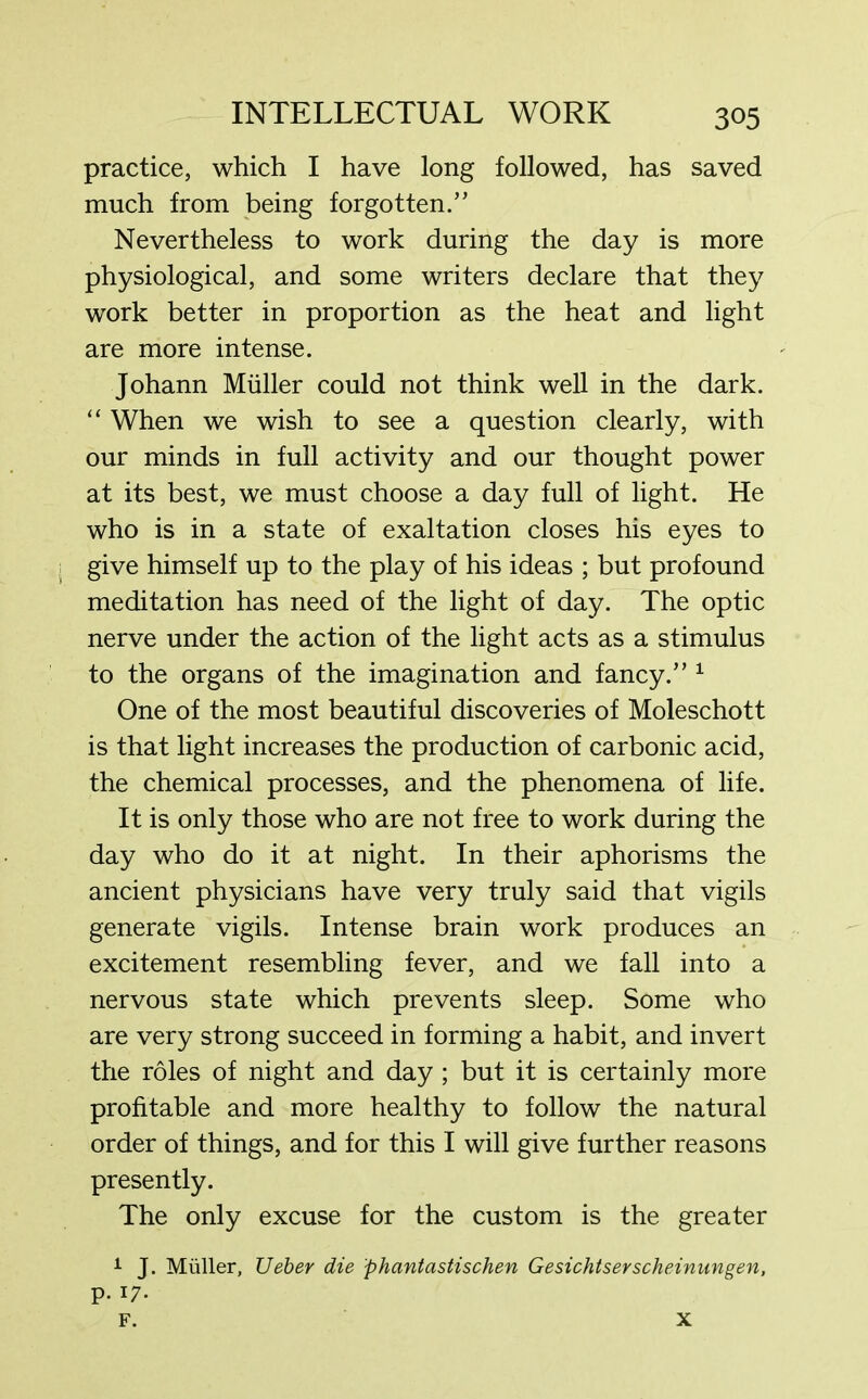 practice, which I have long followed, has saved much from being forgotten.” Nevertheless to work during the day is more physiological, and some writers declare that they work better in proportion as the heat and light are more intense. Johann Muller could not think well in the dark. “ When we wish to see a question clearly, with our minds in full activity and our thought power at its best, we must choose a day full of light. He who is in a state of exaltation closes his eyes to give himself up to the play of his ideas ; but profound meditation has need of the light of day. The optic nerve under the action of the light acts as a stimulus to the organs of the imagination and fancy.” 1 One of the most beautiful discoveries of Moleschott is that light increases the production of carbonic acid, the chemical processes, and the phenomena of life. It is only those who are not free to work during the day who do it at night. In their aphorisms the ancient physicians have very truly said that vigils generate vigils. Intense brain work produces an excitement resembling fever, and we fall into a nervous state which prevents sleep. Some who are very strong succeed in forming a habit, and invert the roles of night and day ; but it is certainly more profitable and more healthy to follow the natural order of things, and for this I will give further reasons presently. The only excuse for the custom is the greater 1 J. Muller, Ueber die phantastischen Gesichtserscheimmgen, p. 17. F. X