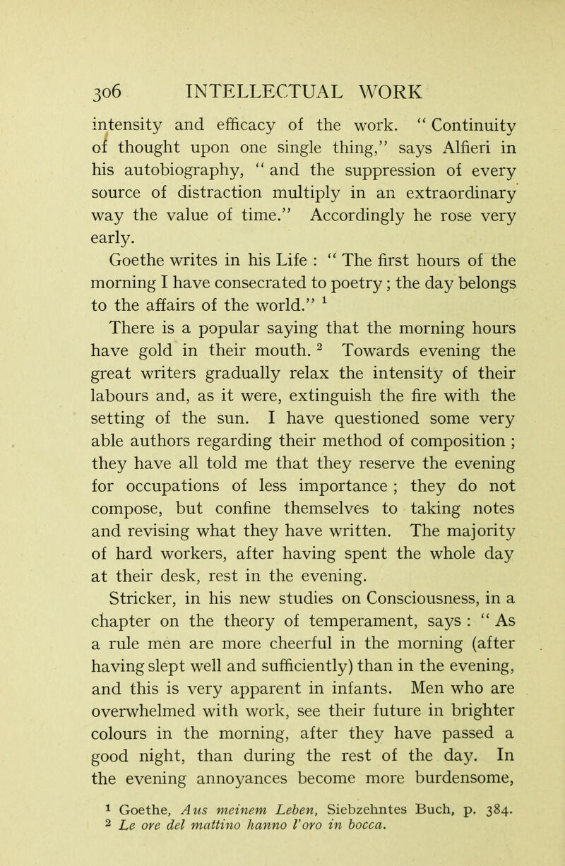 intensity and efficacy of the work. “ Continuity oi thought upon one single thing,’’ says Alfieri in his autobiography, “ and the suppression of every source of distraction multiply in an extraordinary way the value of time.” Accordingly he rose very early. Goethe writes in his Life : “ The first hours of the morning I have consecrated to poetry; the day belongs to the affairs of the world.” 1 There is a popular saying that the morning hours have gold in their mouth. 2 Towards evening the great writers gradually relax the intensity of their labours and, as it were, extinguish the fire with the setting of the sun. I have questioned some very able authors regarding their method of composition ; they have all told me that they reserve the evening for occupations of less importance ; they do not compose, but confine themselves to taking notes and revising what they have written. The majority of hard workers, after having spent the whole day at their desk, rest in the evening. Strieker, in his new studies on Consciousness, in a chapter on the theory of temperament, says : “As a rule men are more cheerful in the morning (after having slept well and sufficiently) than in the evening, and this is very apparent in infants. Men who are overwhelmed with work, see their future in brighter colours in the morning, after they have passed a good night, than during the rest of the day. In the evening annoyances become more burdensome, 1 Goethe, A us meinem Leben, Siebzehntes Buch, p. 384. 2 Le ore del mattino hanno loro in bocca.