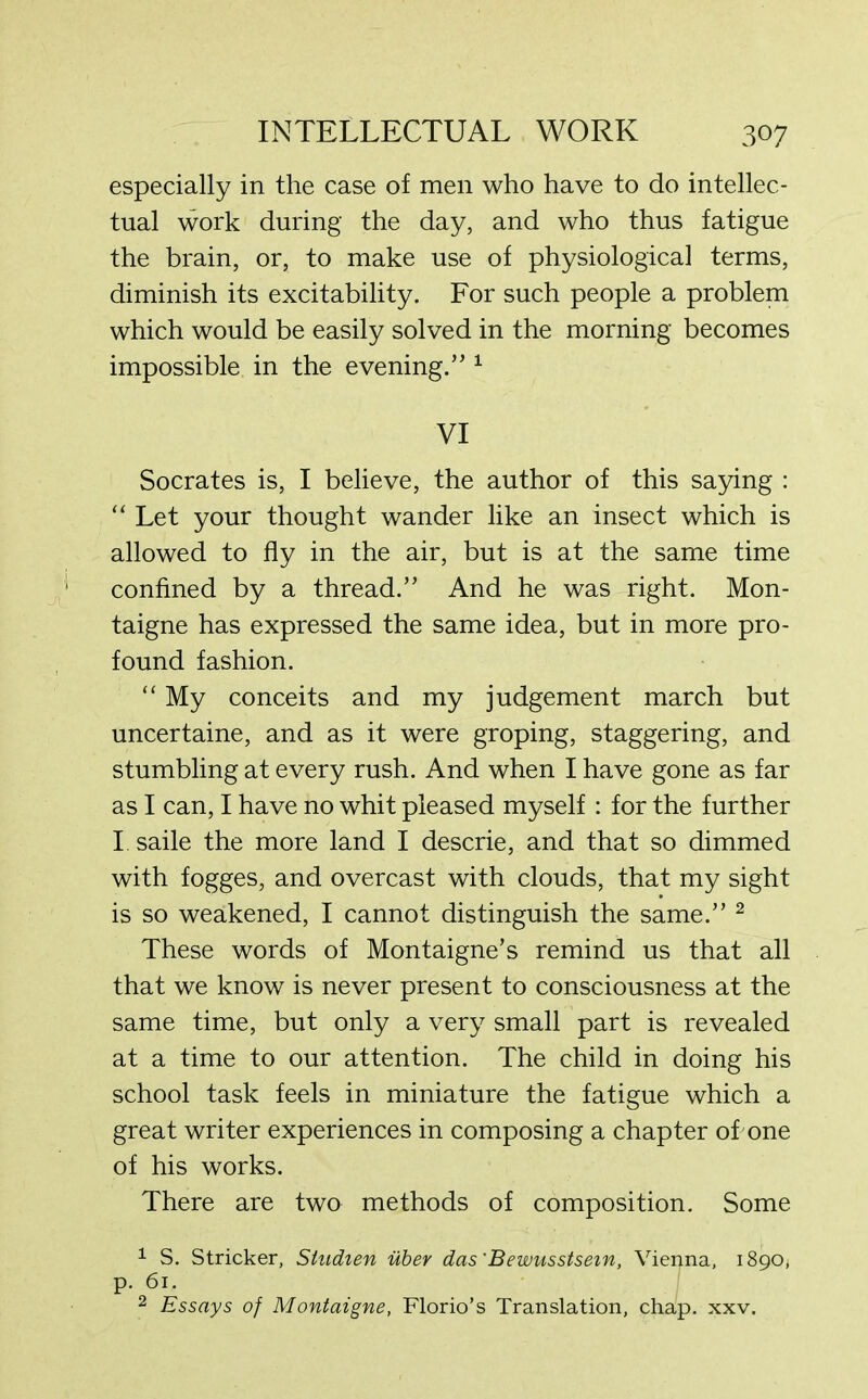 especially in the case of men who have to do intellec- tual work during the day, and who thus fatigue the brain, or, to make use of physiological terms, diminish its excitability. For such people a problem which would be easily solved in the morning becomes impossible in the evening.” 1 VI Socrates is, I believe, the author of this saying : “ Let your thought wander like an insect which is allowed to fly in the air, but is at the same time confined by a thread.” And he was right. Mon- taigne has expressed the same idea, but in more pro- found fashion. “ My conceits and my judgement march but uncertaine, and as it were groping, staggering, and stumbling at every rush. And when I have gone as far as I can, I have no whit pleased myself : for the further I saile the more land I descrie, and that so dimmed with fogges, and overcast with clouds, that my sight is so weakened, I cannot distinguish the same.” 2 These words of Montaigne’s remind us that all that we know is never present to consciousness at the same time, but only a very small part is revealed at a time to our attention. The child in doing his school task feels in miniature the fatigue which a great writer experiences in composing a chapter of one of his works. There are two methods of composition. Some 1 S. Strieker, Sludien uber das'Bewusstsem, Vienna, 1890, p. 61. 2 Essays of Montaigne, Florio’s Translation, chap. xxv.