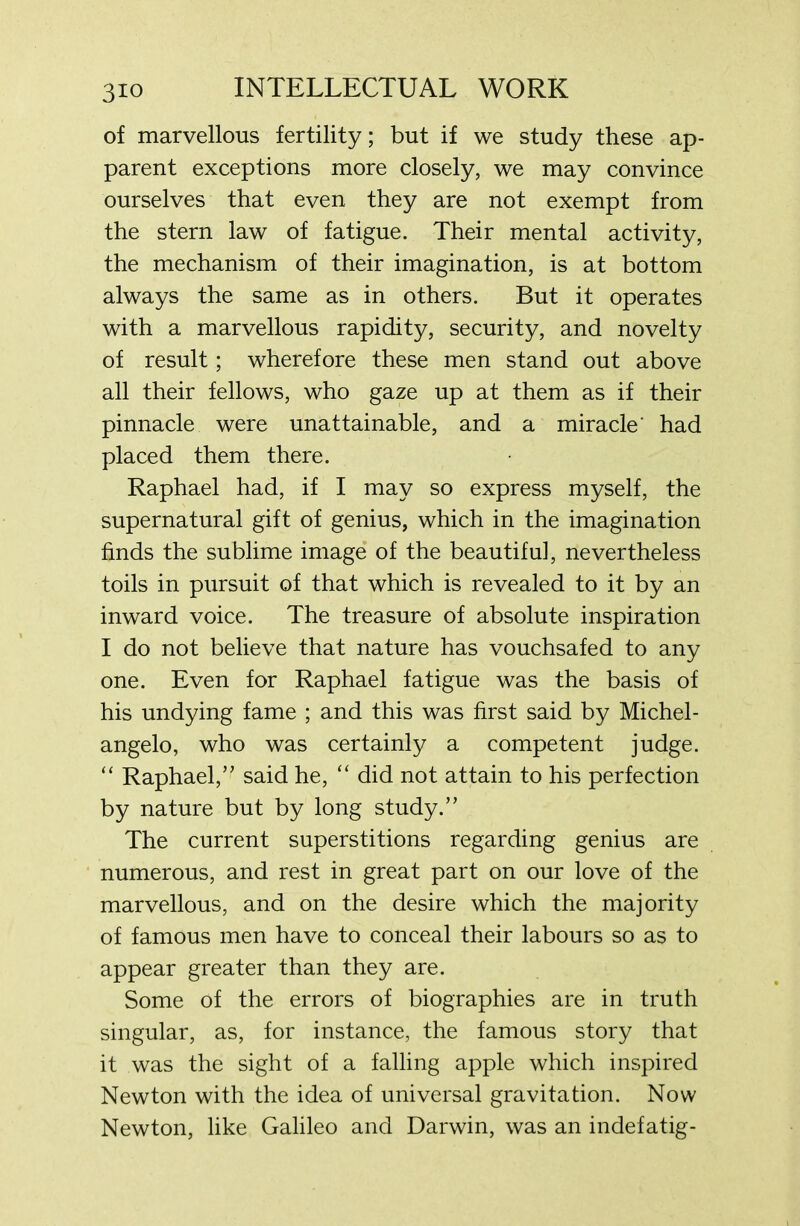 of marvellous fertility; but if we study these ap- parent exceptions more closely, we may convince ourselves that even they are not exempt from the stern law of fatigue. Their mental activity, the mechanism of their imagination, is at bottom always the same as in others. But it operates with a marvellous rapidity, security, and novelty of result; wherefore these men stand out above all their fellows, who gaze up at them as if their pinnacle were unattainable, and a miracle' had placed them there. Raphael had, if I may so express myself, the supernatural gift of genius, which in the imagination finds the sublime image of the beautiful, nevertheless toils in pursuit of that which is revealed to it by an inward voice. The treasure of absolute inspiration I do not believe that nature has vouchsafed to any one. Even for Raphael fatigue was the basis of his undying fame ; and this was first said by Michel- angelo, who was certainly a competent judge. “ Raphael,” said he, “ did not attain to his perfection by nature but by long study.” The current superstitions regarding genius are numerous, and rest in great part on our love of the marvellous, and on the desire which the majority of famous men have to conceal their labours so as to appear greater than they are. Some of the errors of biographies are in truth singular, as, for instance, the famous story that it was the sight of a falling apple which inspired Newton with the idea of universal gravitation. Now Newton, like Galileo and Darwin, was an indefatig-