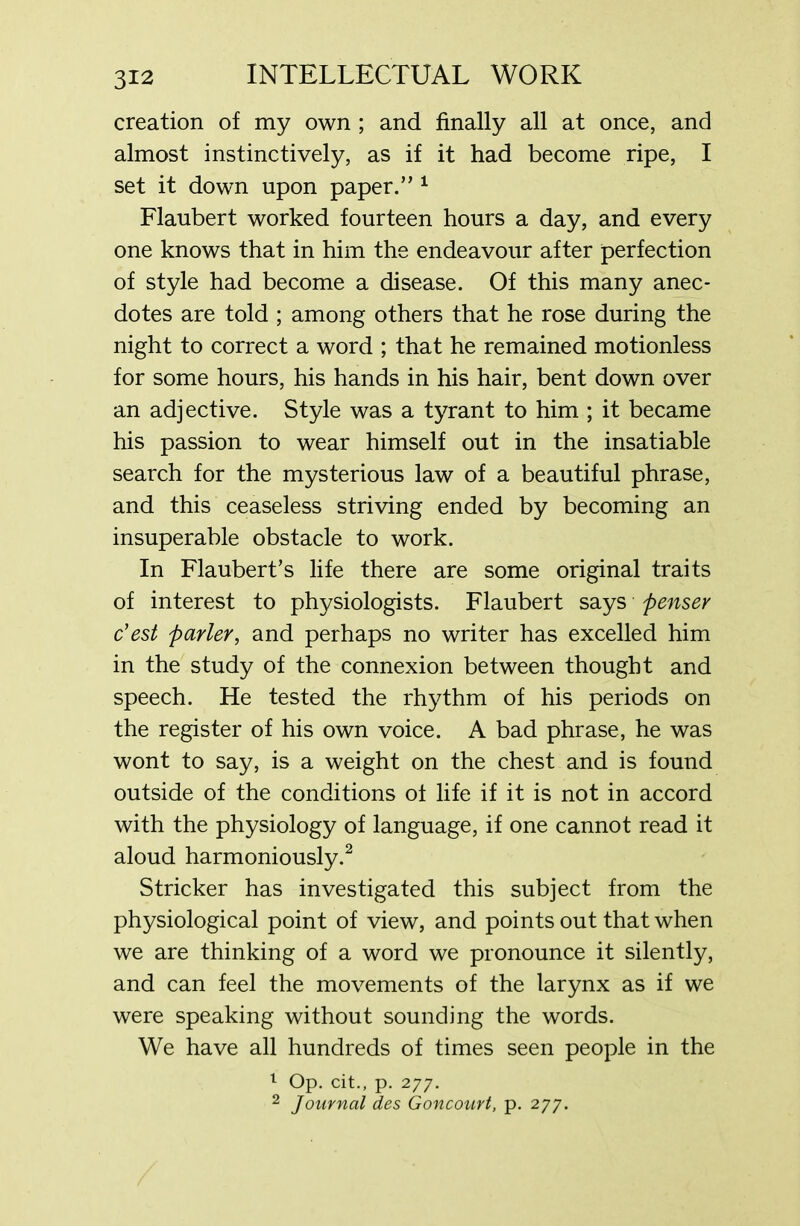 creation of my own ; and finally all at once, and almost instinctively, as if it had become ripe, I set it down upon paper.” 1 Flaubert worked fourteen hours a day, and every one knows that in him the endeavour after perfection of style had become a disease. Of this many anec- dotes are told ; among others that he rose during the night to correct a word ; that he remained motionless for some hours, his hands in his hair, bent down over an adjective. Style was a tyrant to him ; it became his passion to wear himself out in the insatiable search for the mysterious law of a beautiful phrase, and this ceaseless striving ended by becoming an insuperable obstacle to work. In Flaubert’s life there are some original traits of interest to physiologists. Flaubert says penser c’est parley, and perhaps no writer has excelled him in the study of the connexion between thought and speech. He tested the rhythm of his periods on the register of his own voice. A bad phrase, he was wont to say, is a weight on the chest and is found outside of the conditions of life if it is not in accord with the physiology of language, if one cannot read it aloud harmoniously.2 Strieker has investigated this subject from the physiological point of view, and points out that when we are thinking of a word we pronounce it silently, and can feel the movements of the larynx as if we were speaking without sounding the words. We have all hundreds of times seen people in the 1 Op. cit., p. 277. 2 Journal des Goncourt, p. 277.