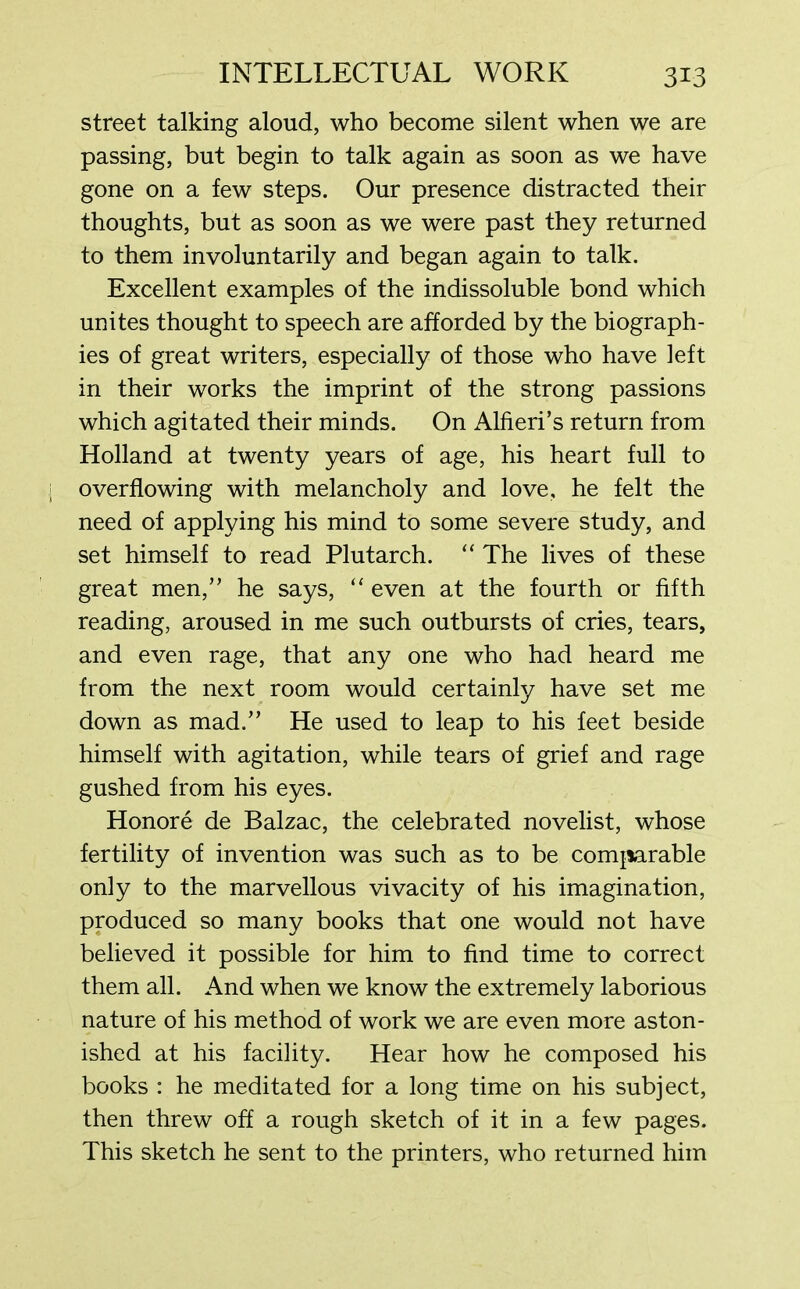 street talking aloud, who become silent when we are passing, but begin to talk again as soon as we have gone on a few steps. Our presence distracted their thoughts, but as soon as we were past they returned to them involuntarily and began again to talk. Excellent examples of the indissoluble bond which unites thought to speech are afforded by the biograph- ies of great writers, especially of those who have left in their works the imprint of the strong passions which agitated their minds. On Alfieri’s return from Holland at twenty years of age, his heart full to overflowing with melancholy and love, he felt the need of applying his mind to some severe study, and set himself to read Plutarch. “ The lives of these great men,” he says, “ even at the fourth or fifth reading, aroused in me such outbursts of cries, tears, and even rage, that any one who had heard me from the next room would certainly have set me down as mad.” He used to leap to his feet beside himself with agitation, while tears of grief and rage gushed from his eyes. Honore de Balzac, the celebrated novelist, whose fertility of invention was such as to be comparable only to the marvellous vivacity of his imagination, produced so many books that one would not have believed it possible for him to find time to correct them all. And when we know the extremely laborious nature of his method of work we are even more aston- ished at his facility. Hear how he composed his books : he meditated for a long time on his subject, then threw off a rough sketch of it in a few pages. This sketch he sent to the printers, who returned him