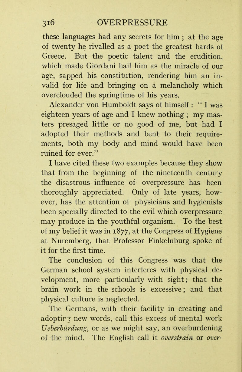 these languages had any secrets for him ; at the age of twenty he rivalled as a poet the greatest bards of Greece. But the poetic talent and the erudition, which made Giordani hail him as the miracle of our age, sapped his constitution, rendering him an in- valid for life and bringing on a melancholy which overclouded the springtime of his years. Alexander von Humboldt says of himself: “I was eighteen years of age and I knew nothing ; my mas- ters presaged little or no good of me, but had I adopted their methods and bent to their require- ments, both my body and mind would have been ruined for ever.” I have cited these two examples because they show that from the beginning of the nineteenth century the disastrous influence of overpressure has been thoroughly appreciated. Only of late years, how- ever, has the attention of physicians and hygienists been specially directed to the evil which overpressure may produce in the youthful organism. To the best of my belief it was in 1877, at the Congress of Hygiene at Nuremberg, that Professor Finkelnburg spoke of it for the first time. The conclusion of this Congress was that the German school system interferes with physical de- velopment, more particularly with sight; that the brain work in the schools is excessive; and that physical culture is neglected. The Germans, with their facility in creating and adoptirg new words, call this excess of mental work Ueberbiirdung, or as we might say, an overburdening of the mind. The English call it overstrain or over*