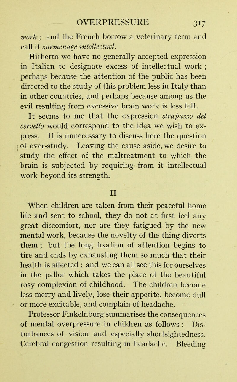 work ; and the French borrow a veterinary term and call it surmenage intellectuel. Hitherto we have no generally accepted expression in Italian to designate excess of intellectual work ; perhaps because the attention of the public has been directed to the study of this problem less in Italy than in other countries, and perhaps because among us the evil resulting from excessive brain work is less felt. It seems to me that the expression strapazzo del cervello would correspond to the idea we wish to ex- press. It is unnecessary to discuss here the question of over-study. Leaving the cause aside, we desire to study the effect of the maltreatment to which the brain is subjected by requiring from it intellectual work beyond its strength, II When children are taken from their peaceful home life and sent to school, they do not at first feel any great discomfort, nor are they fatigued by the new mental work, because the novelty of the thing diverts them ; but the long fixation of attention begins to tire and ends by exhausting them so much that their health is affected ; and we can all see this for ourselves in the pallor which takes the place of the beautiful rosy complexion of childhood. The children become less merry and lively, lose their appetite, become dull or more excitable, and complain of headache. Professor Finkelnburg summarises the consequences of mental overpressure in children as follows : Dis- turbances of vision and especially shortsightedness. Cerebral congestion resulting in headache. Bleeding