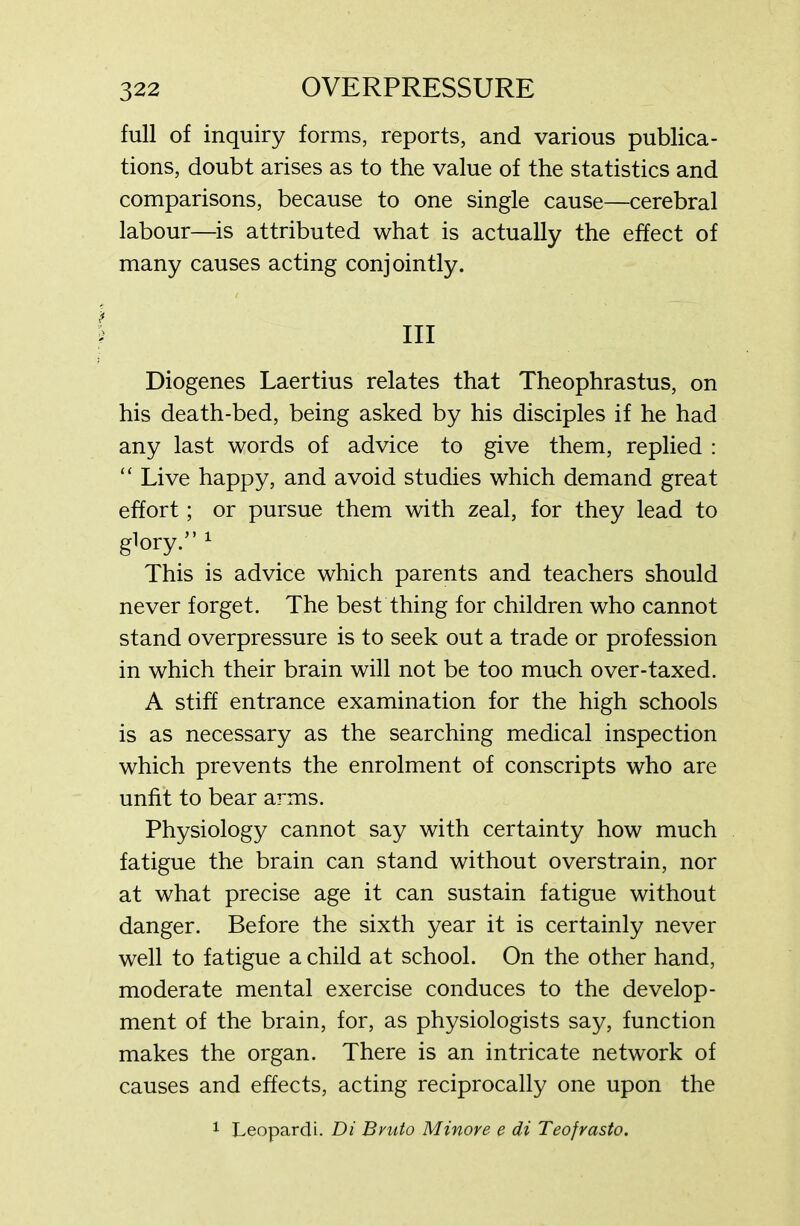 full of inquiry forms, reports, and various publica- tions, doubt arises as to the value of the statistics and comparisons, because to one single cause—cerebral labour—is attributed what is actually the effect of many causes acting conjointly. Ill Diogenes Laertius relates that Theophrastus, on his death-bed, being asked by his disciples if he had any last words of advice to give them, replied : “ Live happy, and avoid studies which demand great effort; or pursue them with zeal, for they lead to glory.” 1 This is advice which parents and teachers should never forget. The best thing for children who cannot stand overpressure is to seek out a trade or profession in which their brain will not be too much over-taxed. A stiff entrance examination for the high schools is as necessary as the searching medical inspection which prevents the enrolment of conscripts who are unfit to bear arms. Physiology cannot say with certainty how much fatigue the brain can stand without overstrain, nor at what precise age it can sustain fatigue without danger. Before the sixth year it is certainly never well to fatigue a child at school. On the other hand, moderate mental exercise conduces to the develop- ment of the brain, for, as physiologists say, function makes the organ. There is an intricate network of causes and effects, acting reciprocally one upon the 1 Leopardi. Di Bvuto Minore e di Teofrasto.