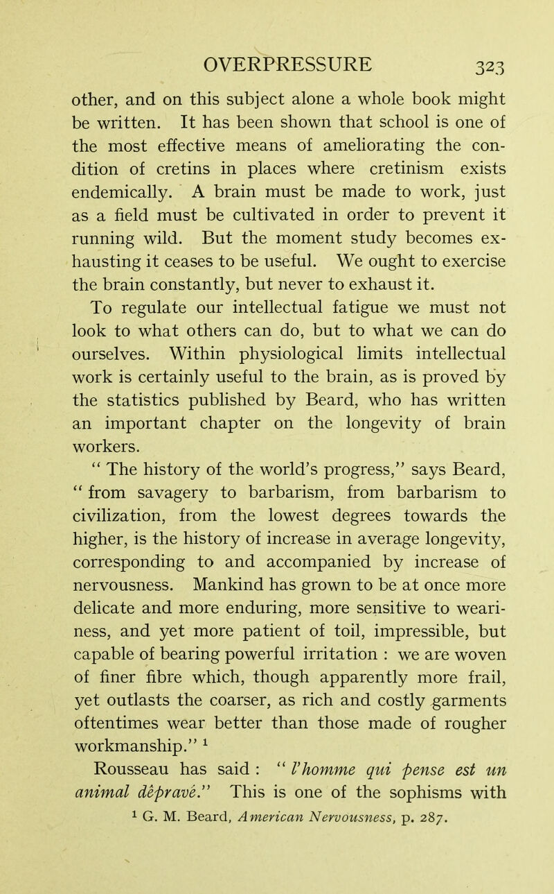 other, and on this subject alone a whole book might be written. It has been shown that school is one of the most effective means of ameliorating the con- dition of cretins in places where cretinism exists endemically. A brain must be made to work, just as a field must be cultivated in order to prevent it running wild. But the moment study becomes ex- hausting it ceases to be useful. We ought to exercise the brain constantly, but never to exhaust it. To regulate our intellectual fatigue we must not look to what others can do, but to what we can do ourselves. Within physiological limits intellectual work is certainly useful to the brain, as is proved by the statistics published by Beard, who has written an important chapter on the longevity of brain workers. “ The history of the world’s progress,” says Beard, “ from savagery to barbarism, from barbarism to civilization, from the lowest degrees towards the higher, is the history of increase in average longevity, corresponding to and accompanied by increase of nervousness. Mankind has grown to be at once more delicate and more enduring, more sensitive to weari- ness, and yet more patient of toil, impressible, but capable of bearing powerful irritation : we are woven of finer fibre which, though apparently more frail, yet outlasts the coarser, as rich and costly garments oftentimes wear better than those made of rougher workmanship.” 1 Rousseau has said : “ Vhomme qui pense est un animal deprave.” This is one of the sophisms with 1 G. M. Beard, American Nervousness, p. 287.