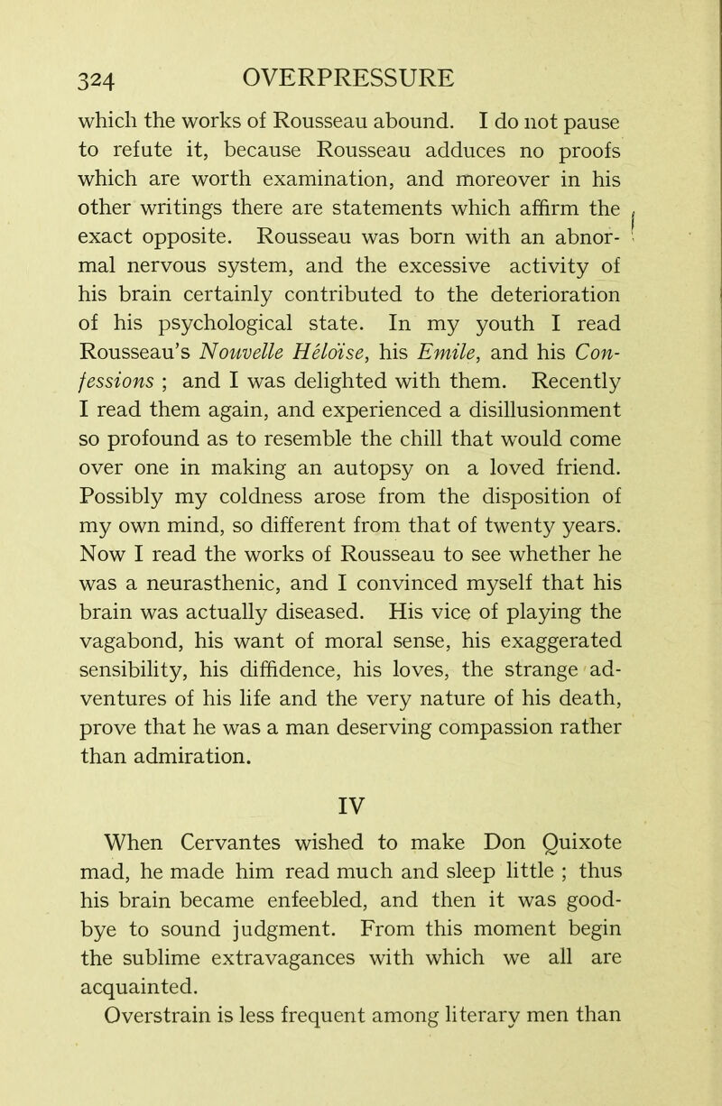 which the works of Rousseau abound. I do not pause to refute it, because Rousseau adduces no proofs which are worth examination, and moreover in his other writings there are statements which affirm the exact opposite. Rousseau was born with an abnor- mal nervous system, and the excessive activity of his brain certainly contributed to the deterioration of his psychological state. In my youth I read Rousseau’s Nouvelle Heloise, his Emile, and his Con- fessions ; and I was delighted with them. Recently I read them again, and experienced a disillusionment so profound as to resemble the chill that would come over one in making an autopsy on a loved friend. Possibly my coldness arose from the disposition of my own mind, so different from that of twenty years. Now I read the works of Rousseau to see whether he was a neurasthenic, and I convinced myself that his brain was actually diseased. His vice of playing the vagabond, his want of moral sense, his exaggerated sensibility, his diffidence, his loves, the strange ad- ventures of his life and the very nature of his death, prove that he was a man deserving compassion rather than admiration. IV When Cervantes wished to make Don Quixote mad, he made him read much and sleep little ; thus his brain became enfeebled, and then it was good- bye to sound judgment. From this moment begin the sublime extravagances with which we all are acquainted. Overstrain is less frequent among literary men than