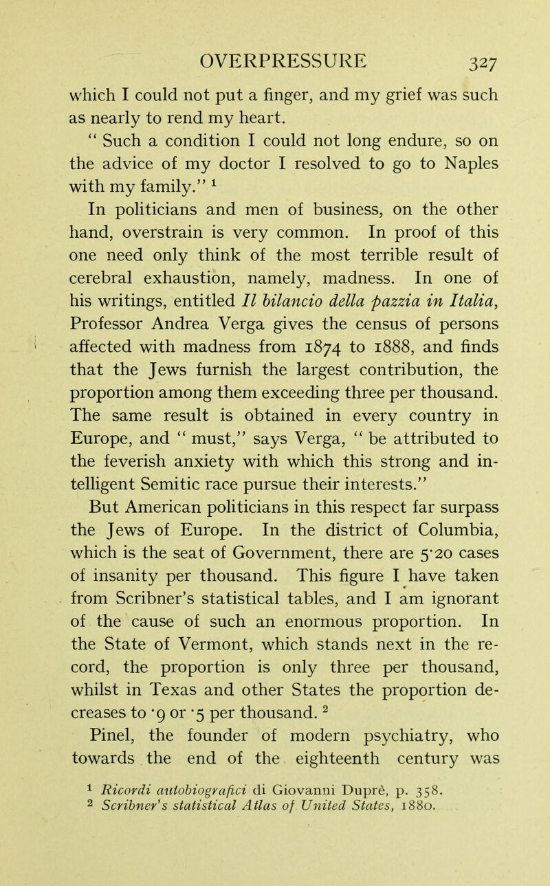 which I could not put a finger, and my grief was such as nearly to rend my heart. “ Such a condition I could not long endure, so on the advice of my doctor I resolved to go to Naples with my family.” 1 In politicians and men of business, on the other hand, overstrain is very common. In proof of this one need only think of the most terrible result of cerebral exhaustion, namely, madness. In one of his writings, entitled II bilancio della pazzia in Italia, Professor Andrea Verga gives the census of persons affected with madness from 1874 to 1888, and finds that the Jews furnish the largest contribution, the proportion among them exceeding three per thousand. The same result is obtained in every country in Europe, and “ must,” says Verga, “ be attributed to the feverish anxiety with which this strong and in- telligent Semitic race pursue their interests.” But American politicians in this respect far surpass the Jews of Europe. In the district of Columbia, which is the seat of Government, there are 5*20 cases of insanity per thousand. This figure I have taken from Scribner’s statistical tables, and I am ignorant of the cause of such an enormous proportion. In the State of Vermont, which stands next in the re- cord, the proportion is only three per thousand, whilst in Texas and other States the proportion de- creases to ’9 or -5 per thousand.2 Pinel, the founder of modern psychiatry, who towards the end of the eighteenth century was 1 Ricordi auiobiografici di Giovanni Dupre, p. 358. 2 Scribner's statistical Atlas of United States, 1880.