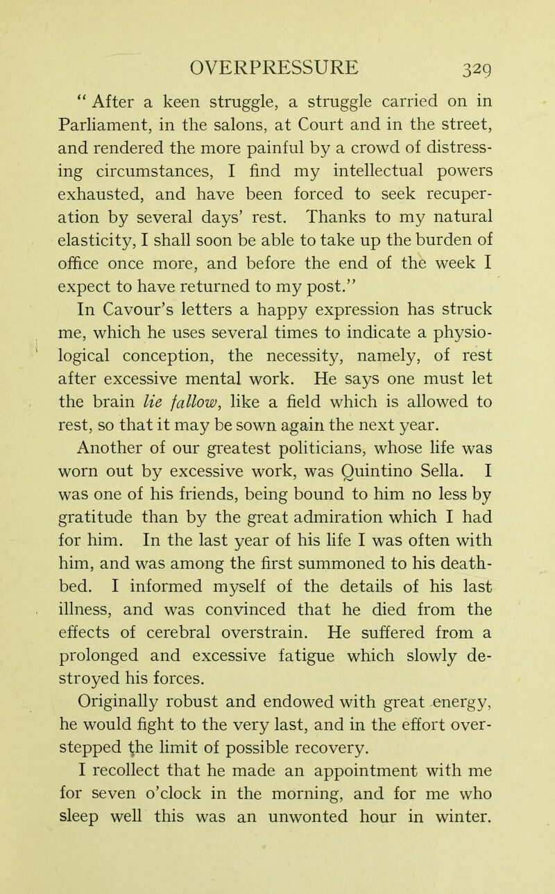 “ After a keen struggle, a struggle carried on in Parliament, in the salons, at Court and in the street, and rendered the more painful by a crowd of distress- ing circumstances, I find my intellectual powers exhausted, and have been forced to seek recuper- ation by several days’ rest. Thanks to my natural elasticity, I shall soon be able to take up the burden of office once more, and before the end of the week I expect to have returned to my post.” In Cavour’s letters a happy expression has struck me, which he uses several times to indicate a physio- logical conception, the necessity, namely, of rest after excessive mental work. He says one must let the brain lie fallow, like a field which is allowed to rest, so that it may be sown again the next year. Another of our greatest politicians, whose life was worn out by excessive work, was Quintino Sella. I was one of his friends, being bound to him no less by gratitude than by the great admiration which I had for him. In the last year of his life I was often with him, and was among the first summoned to his death- bed. I informed myself of the details of his last illness, and was convinced that he died from the effects of cerebral overstrain. He suffered from a prolonged and excessive fatigue which slowly de- stroyed his forces. Originally robust and endowed with great energy, he would fight to the very last, and in the effort over- stepped \he limit of possible recovery. I recollect that he made an appointment with me for seven o’clock in the morning, and for me who sleep well this was an unwonted hour in winter.