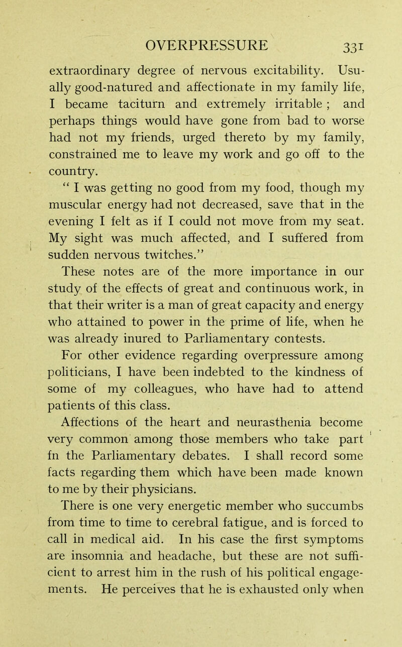 extraordinary degree of nervous excitability. Usu- ally good-natured and affectionate in my family life, I became taciturn and extremely irritable ; and perhaps things would have gone from bad to worse had not my friends, urged thereto by my family, constrained me to leave my work and go off to the country. “ I was getting no good from my food, though my muscular energy had not decreased, save that in the evening I felt as if I could not move from my seat. My sight was much affected, and I suffered from sudden nervous twitches.” These notes are of the more importance in our study of the effects of great and continuous work, in that their writer is a man of great capacity and energy who attained to power in the prime of life, when he was already inured to Parliamentary contests. For other evidence regarding overpressure among politicians, I have been indebted to the kindness of some of my colleagues, who have had to attend patients of this class. Affections of the heart and neurasthenia become very common among those members who take part fn the Parliamentary debates. I shall record some facts regarding them which have been made known to me by their physicians. There is one very energetic member who succumbs from time to time to cerebral fatigue, and is forced to call in medical aid. In his case the first symptoms are insomnia and headache, but these are not suffi- cient to arrest him in the rush of his political engage- ments. He perceives that he is exhausted only when