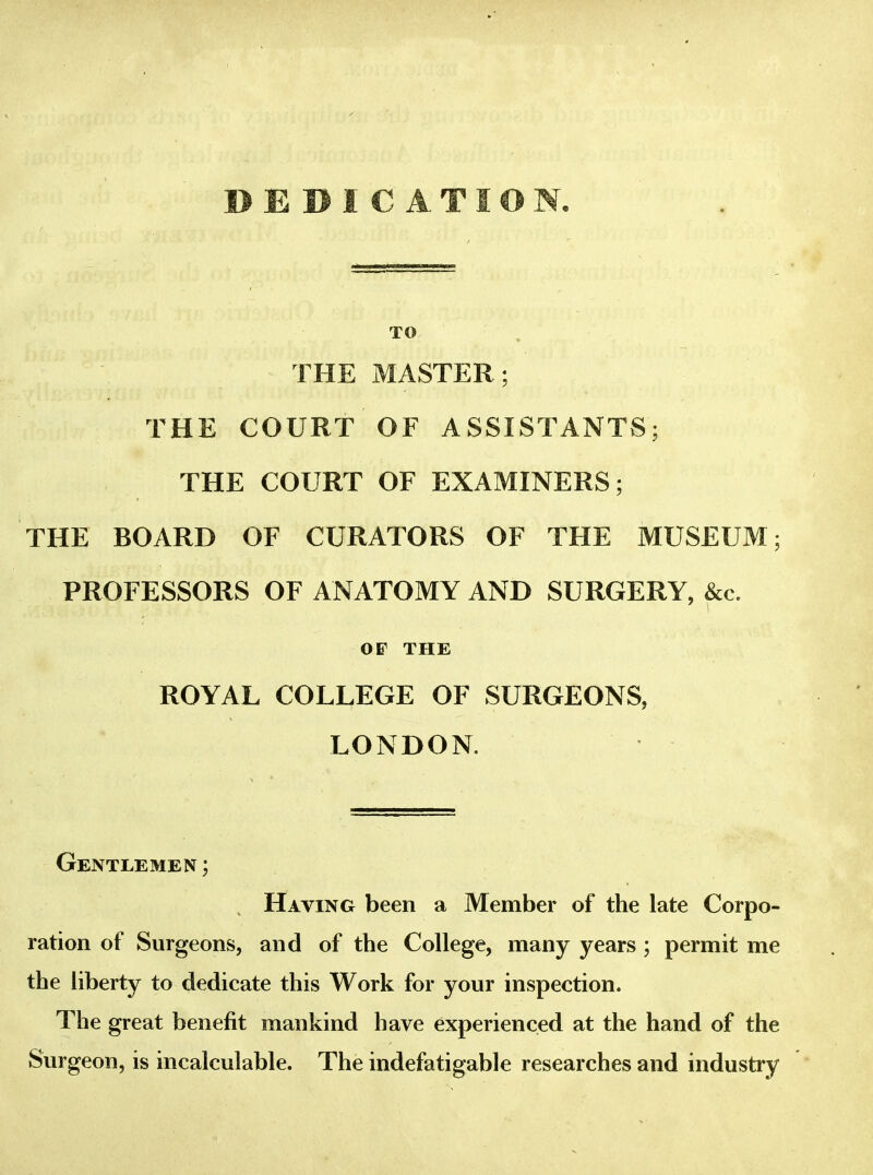 DEDICATION. TO THE MASTER; THE COURT OF ASSISTANTS; THE COURT OF EXAMINERS; THE BOARD OF CURATORS OF THE MUSEUM; PROFESSORS OF ANATOMY AND SURGERY, &c. OF THE ROYAL COLLEGE OF SURGEONS, LONDON. Gentlemen ; Having been a Member of the late Corpo- ration of Surgeons, and of the College, many years ; permit me the liberty to dedicate this Work for your inspection. The great benefit mankind have experienced at the hand of the Surgeon, is incalculable. The indefatigable researches and industry