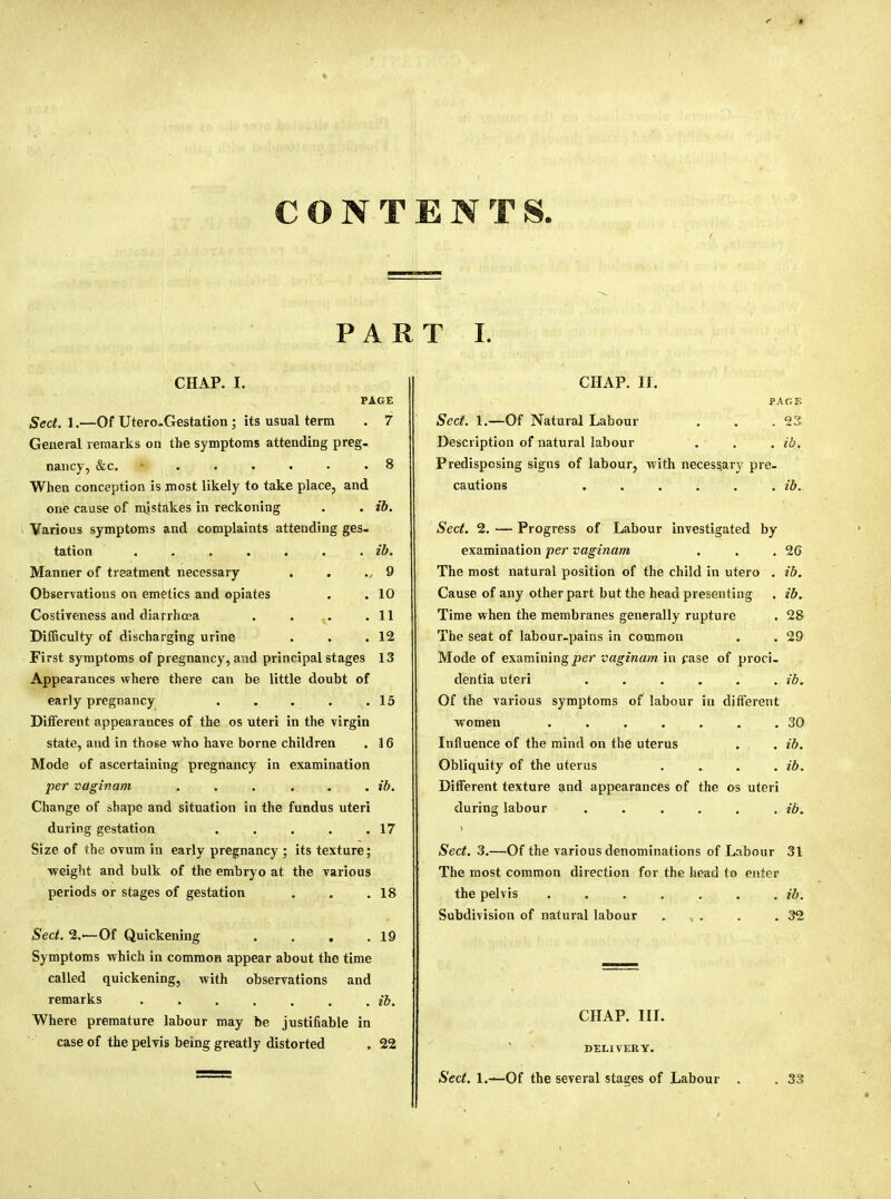 CONTENTS, PAR CHAP. I. PAGE Sect. 1.—Of Utero-Gestation; its usual terra . 7 General remarks on the symptoms attending preg- nancy, &c. ...... 8 When conception is most likely to take place, and one cause of mistakes in reckoning . . ib. Various symptoms and complaints attending ges- tation ..... . . ib. Manner of treatment necessary 9 Observations on emetics and opiates . 10 Costiveness and diarrhoea . 11 Difficulty of discharging urine . 12 First symptoms of pregnancy, and principal stages 13 Appearances where there can be little doubt of early pregnancy . 15 Different appearances of the os uteri in the virgin state, and in those who have borne children . 16 Mode of ascertaining pregnancy in examination per vaginam . . . . . . ib. Change of shape and situation in the fundus uteri during gestation . . . . .17 Size of the ovum in early pregnancy ; its texture; weight and bulk of the embryo at the various periods or stages of gestation . . .18 Sect. %•—Of Quickening . . . .19 Symptoms which in common appear about the time called quickening, with observations and remarks . . . . . . , ib. Where premature labour may be justifiable in case of the pelvis being greatly distorted . 22 T I. CHAP. II. PAGE Sect. 1.—Of Natural Labour . . .23 Description of natural labour . . . ib. Predisposing sigus of labour, with necessary pre- cautions ...... ib. Sect. 2. — Progress of Labour investigated by examination per vaginam . . .26 The most natural position of the child in utero . ib. Cause of any other part but the head presenting . ib. Time when the membranes generally rupture . 28 The seat of labour-pains in common . . 29 Mode of examining per vaginam in rase of proci- dentia uteri . . . . . . ib. Of the various symptoms of labour in different women . . . . . . .30 Influence of the mind on the uterus . . ib. Obliquity of the uterus .... ib. Different texture and appearances of the os uteri during labour . . . . . . ib. \ Sect. 3.—Of the various denominations of Labour 31 The most common direction for the head to enter the pelvis . . . . . . . ib. Subdivision of natural labour . . . .32 CHAP. III. DELIVERY. Sect. 1.—Of the several stages of Labour . . 33