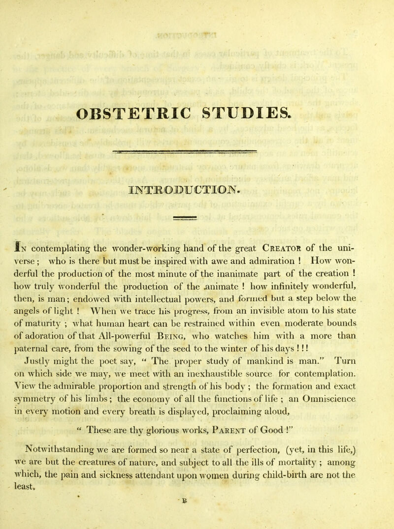 OBSTETRIC STUDIES. INTRODUCTION. In contemplating the wonder-working hand of the great Creator of the uni- verse ; who is there but must be inspired with awe and admiration ! How won- derful the production of the most minute of the inanimate part of the creation ! how truly wonderful the production of the .animate ! how infinitely wonderful, then, is man; endowed with intellectual powers, and formed but a step below the angels of light ! When we trace his progress, from an invisible atom to his state of maturity ; what human heart can be restrained within even moderate bounds of adoration of that All-powerful Being, who watches him with a more than paternal care, from the sowing of the seed to the winter of his days !!! Justty might the poet say, “ The proper study of mankind is man.” Turn on which side we may, we meet with an inexhaustible source for contemplation. View the admirable proportion and strength of his body ; the formation and exact symmetry of his limbs; the economy of all the functions of life ; an Omniscience in every motion and every breath is displayed, proclaiming aloud, “ These are thy glorious works. Parent of Good !” Notwithstanding we are formed so near a state of perfection, (yet, in this life,) we are but the creatures of nature, and subject to all the ills of mortality ; among which, the pain and sickness attendant upon women during child-birth are not the least.