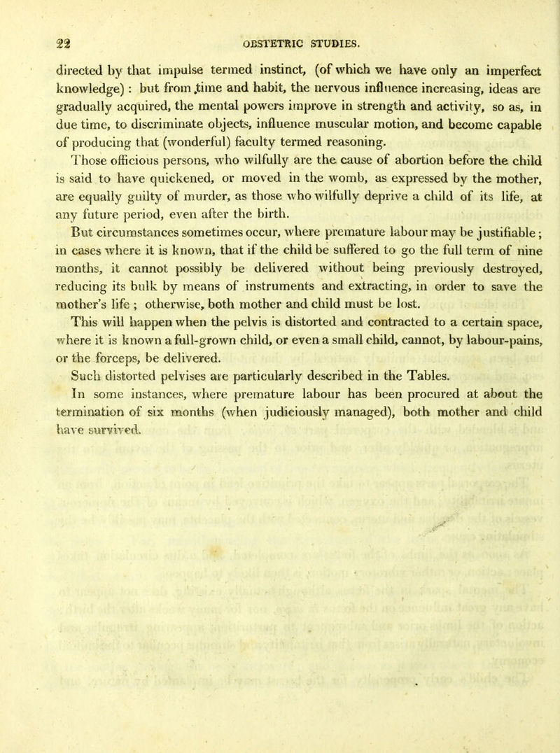 directed by that impulse termed instinct, (of which we have only an imperfect knowledge): but from .time and habit, the nervous influence increasing, ideas are gradually acquired, the mental powers improve in strength and activity, so as, in due time, to discriminate objects, influence muscular motion, and become capable of producing that (wonderful) faculty termed reasoning. 1'hose officious persons, who wilfully are the cause of abortion before the child is said to have quickened, or moved in the womb, as expressed by the mother, are equally guilty of murder, as those who wilfully deprive a child of its life, at any future period, even after the birth. But circumstances sometimes occur, where premature labour may be justifiable ; in cases where it is known, that if the child be suffered to go the full term of nine months, it cannot possibly be delivered without being previously destroyed, reducing its bulk by means of instruments and extracting, in order to save the mother’s life ; otherwise, both mother and child must be lost. This will happen when the pelvis is distorted and contracted to a certain space, where it is known a full-grown child, or even a small child, cannot, by labour-pains, or the forceps, be delivered. Such distorted pelvises are particularly described in the Tables. In some instances, where premature labour has been procured at about the termination of six months (when judiciously managed), both mother and child have survived.