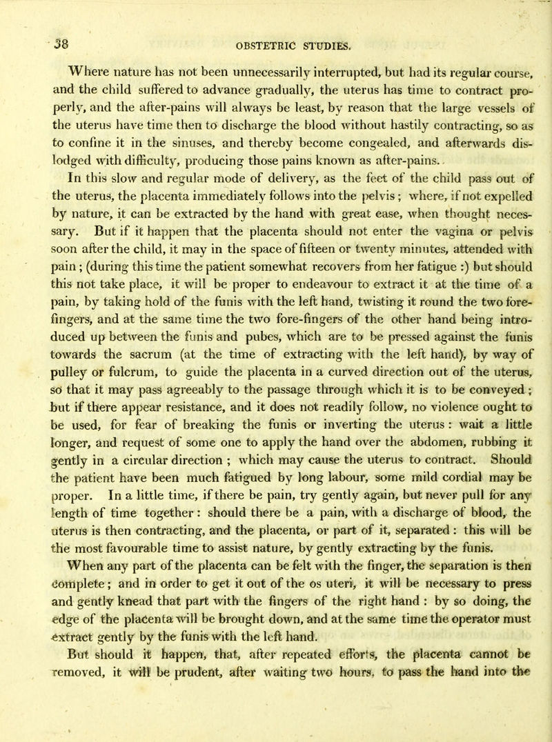 Where nature has not been unnecessarily interrupted, but had its regular course, and the child suffered to advance gradually, the uterus has time to contract pro- perly, and the after-pains will always be least, by reason that the large vessels of the uterus have time then to discharge the blood without hastily contracting, so as to confine it in the sinuses, and thereby become congealed, and afterwards dis- lodged with difficulty, producing those pains known as after-pains. - In this slow and regular mode of delivery, as the feet of the child pass out of the uterus, the placenta immediately follows into the pelvis ; where, if not expelled by nature, it can be extracted by the hand with great ease, when thought neces- sary. But if it happen that the placenta should not enter the vagina or pelvis soon after the child, it may in the space of fifteen or tw'enty minutes, attended with pain ; (during this time the patient somewhat recovers from her fatigue :) but should this not take place, it will be proper to endeavour to extract it at the time of a pain, by taking hold of the funis with the left hand, twisting it round the two fore- fingers, and at the same time the two fore-fingers of the other hand being intro- duced up between the funis and pubes, which are to be pressed against the funis towards the sacrum (at the time of extracting with the left hand), by way of pulley or fulcrum, to guide the placenta in a curved direction out of the uterus, so that it may pass agreeably to the passage through which it is to be conveyed ; but if there appear resistance, and it does not readily follow, no violence ought to be used, for fear of breaking the funis or inverting the uterus: wait a little longer, and request of some one to apply the hand over the abdomen, rubbing it gently in a circular direction ; which may cause the uterus to contract. Should the patient have been much fatigued by long labour, some mild cordial may be proper. In a little time, if there be pain, try gently again, but never pull for any length of time together : should there be a pain, with a discharge of blood, the Uterus is then contracting, and the placenta, or part of it, separated : this will be the most favourable time to assist nature, by gently extracting by the funis. When any part of the placenta can be felt with the finger, the separation is then Complete; and in order to get it out of the os uteri, it will be necessary to press and gently knead that part with the fingers of the right hand : by so doing, the edge of the placenta will be brought down, and at the same time the operator must extract gently by the funis with the left hand. But should it happen, that, after repeated efforts, the placenta cannot be removed, it will be prudent, after waiting two hours, to pass the hand into the