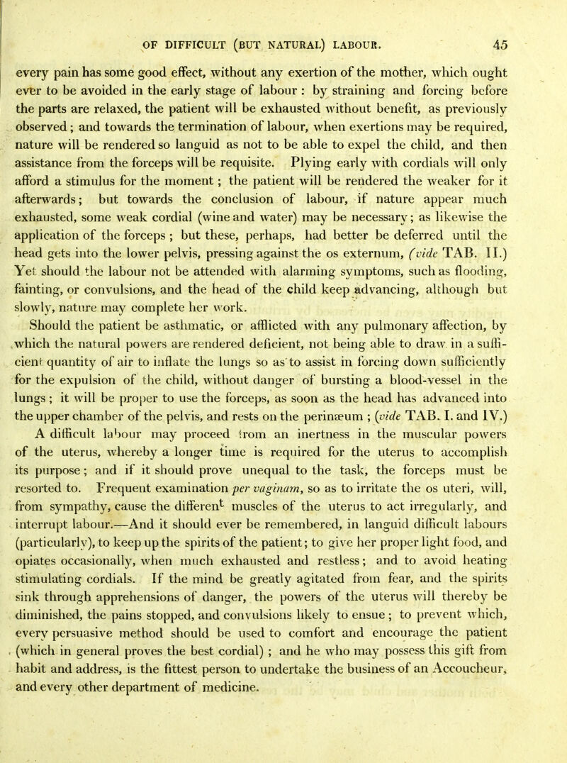 every pain has some good effect, without any exertion of the mother, which ought ever to be avoided in the early stage of labour : by straining and forcing before the parts are relaxed, the patient will be exhausted without benefit, as previously observed; and towards the termination of labour, when exertions may be required, nature will be rendered so languid as not to be able to expel the child, and then assistance from the forceps will be requisite. Plying early with cordials will only afford a stimulus for the moment; the patient will be rendered the weaker for it afterwards; but towards the conclusion of labour, if nature appear much exhausted, some weak cordial (wineand water) may be necessary; as likewise the application of the forceps ; but these, perhaps, had better be deferred until the head gets into the lower pelvis, pressing against the os externum, (vide TAB. II.) Yet should the labour not be attended with alarming symptoms, such as flooding, fainting, or convulsions, and the head of the child keep advancing, although but slowly, nature may complete her work. Should the patient be asthmatic, or afflicted with any pulmonary affection, by which the natural powers are rendered deficient, not being able to draw in a suffi- cient quantity of air to inflate the lungs so as to assist in forcing down sufficiently for the expulsion of the child, without danger of bursting a blood-vessel in the lungs; it will be proper to use the forceps, as soon as the head has advanced into the upper chamber of the pelvis, and rests on the perinaeum ; (vide TAB. I. and IV.) A difficult labour may proceed from an inertness in the muscular powers of the uterus, whereby a longer time is required for the uterus to accomplish its purpose; and if it should prove unequal to the task, the forceps must be resorted to. Frequent examination per vaginam, so as to irritate the os uteri, will, from sympathy, cause the different muscles of the uterus to act irregularly, and interrupt labour.—And it should ever be remembered, in languid difficult labours (particularly), to keep up the spirits of the patient; to give her proper light food, and opiates occasionally, when much exhausted and restless; and to avoid heating stimulating cordials. If the mind be greatly agitated from fear, and the spirits sink through apprehensions of danger, the powers of the uterus will thereby be diminished, the pains stopped, and convulsions likely to ensue ; to prevent which, every persuasive method should be used to comfort and encourage the patient , (which in general proves the best cordial) ; and he who may possess this gift from habit and address, is the fittest person to undertake the business of an Accoucheur, and every other department of medicine.