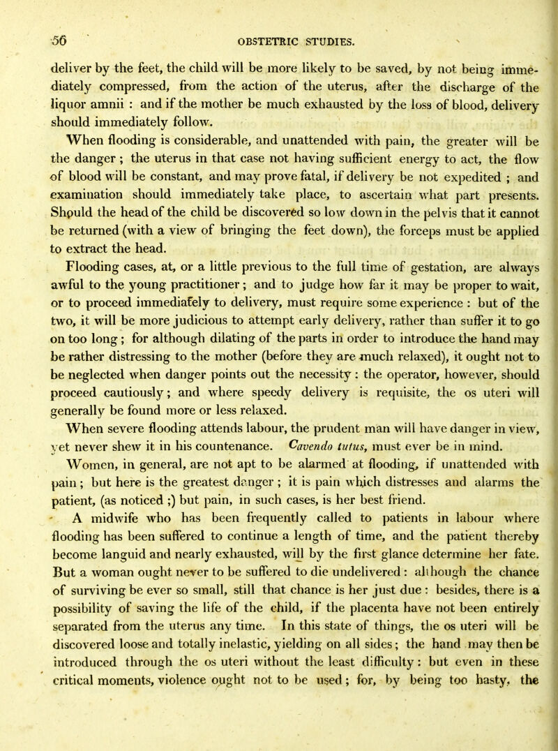 deliver by the feet, the child will be more likely to be saved, by not being imme- diately compressed, from the action of the uterus, after the discharge of the liquor amnii : and if the mother be much exhausted by the loss of blood, delivery should immediately follow. When flooding is considerable, and unattended with pain, the greater will be the danger; the uterus in that case not having sufficient energy to act, the flow of blood will be constant, and may prove fatal, if delivery be not expedited ; and examination should immediately take place, to ascertain what part presents. Shpuld the head of the child be discovered so low down in the pelvis that it cannot be returned (with a view of bringing the feet down), the forceps must be applied to extract the head. Flooding cases, at, or a little previous to the full time of gestation, are always awful to the young practitioner; and to judge how far it may be proper to wait, or to proceed immediately to delivery, must require some experience : but of the two, it will be more judicious to attempt early delivery, rather than suffer it to go on too long; for although dilating of the parts in order to introduce the hand may be rather distressing to the mother (before they are much relaxed), it ought not to be neglected when danger points out the necessity: the operator, however, should proceed cautiously; and where speedy delivery is requisite, the os uteri will generally be found more or less relaxed. When severe flooding attends labour, the prudent man will have danger in view, yet never shew it in his countenance. Cavendo tutus, must ever be in mind. Women, in general, are not apt to be alarmed at flooding, if unattended with pain; but here is the greatest danger ; it is pain which distresses and alarms the patient, (as noticed ;) but pain, in such cases, is her best friend. A midwife who has been frequently called to patients in labour where flooding has been suffered to continue a length of time, and the patient thereby become languid and nearly exhausted, will by the first glance determine her fate. But a woman ought never to be suffered to die undelivered : all hough the chance of surviving be ever so small, still that chance is her just due : besides, there is a possibility of saving the life of the child, if the placenta have not been entirely separated from the uterus any time. In this state of things, the os uteri will be discovered loose and totally inelastic, yielding on all sides ; the hand may then be introduced through the os uteri without the least difficulty: but even in these critical moments, violence opght not to be u$ed; for, by being too hasty, the