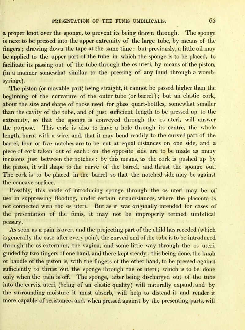a proper knot over the sponge, to prevent its being drawn through. The sponge is next to be pressed into the upper extremity of the large tube, by means of the fingers ; drawing down the tape at the same time : but previously, a little oil may be applied to the upper part of the tube in which the sponge is to be placed, to facilitate its passing out of the tube through the os uteri, by means of the piston, (in a manner somewhat similar to the pressing of any fluid through a womb- syringe). The piston (or movable part) being straight, it cannot be passed higher than the beginning of the curvature of the outer tube (or barrel); but an elastic cork, about the size and shape of those used for glass quart-bottles, somewhat smaller than the cavity of the tube, and of just sufficient length to be pressed up to the extremity, so that the sponge is conveyed through the os uteri, will answer the purpose. This cork is also to have a hole through its centre, the whole length, burnt with a wire, and, that it may bend readily to the curved part of the barrel, four or five notches are to be cut at equal distances on one side, and a piece of cork taken out of each: on the opposite side are to be made as many incisions just between the notches : by this means, as the cork is pushed up by the piston, it will shape to the curve of the barrel, and thrust the sponge out. The cork is to be placed in the barrel so that the notched side may be against the concave surface. Possibly, this mode of introducing sponge through the os uteri may be of use in suppressing flooding, under certain circumstances, where the placenta is not connected with the os uteri. But as it was originally intended for cases of the presentation of the funis, it may not be improperly termed umbilical pessary. As soon as a pain is over, and the projecting part of the child has receded (which is generally the case after every pain), the curved end of the tube is to be introduced through the os externum, the vagina, and some little way through the os uteri, guided by two fingers of one hand, and there kept steady: this being done, the knob or handle of the piston is, with the fingers of the other hand, to be pressed against sufficiently to thrust out the sponge through the os uteri; which is to be done only when the pain is off. The sponge, after being discharged out of the tube into the cervix uteri, (being of an elastic quality) will naturally expand, and by the surrounding moisture it must absorb, will help to distend it and render it more capable of resistance, and, when pressed against by the presenting parts, will