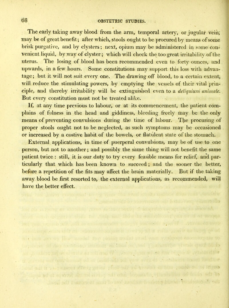 The early taking away blood from the arm, temporal artery, or jugular vein, may be of great benefit; after which, stools ought to be procured by means of some brisk purgative, and by clysters; next, opium may be administered in some con- venient liquid, by way of clyster; which will check the too great irritability of the uterus. The losing of blood has been recommended even to forty ounces, and upwards, in a few hours. Some constitutions may support this loss with advan- tage ; but it will not suit every one. The drawing off blood, to a certain extent, will reduce the stimulating powers, by emptying the vessels of their vital prin- ciple, and thereby irritability will be extinguished even to a deliquium animate. But every constitution must not be treated alike. If, at any time previous to labour, or at its commencement, the patient com- plains of fulness in the head and giddiness, bleeding freely may be the only means of preventing convulsions during the time of labour. The procuring of proper stools ought not to be neglected, as such symptoms may be occasioned or increased by a costive habit of the bowels, or flatulent state of the stomach. External applications, in time of puerperal convulsions, may be of use to one person, but not to another; and possibly the same thing will not benefit the same patient twice : still, it is our duty to try every feasible means for relief, and par- ticularly that which has been known to succeed ; and the sooner the better, before a repetition of the fits may affect the brain materially. But if the taking away blood be first resorted to, the external applications, as recommended, will have the better effect.