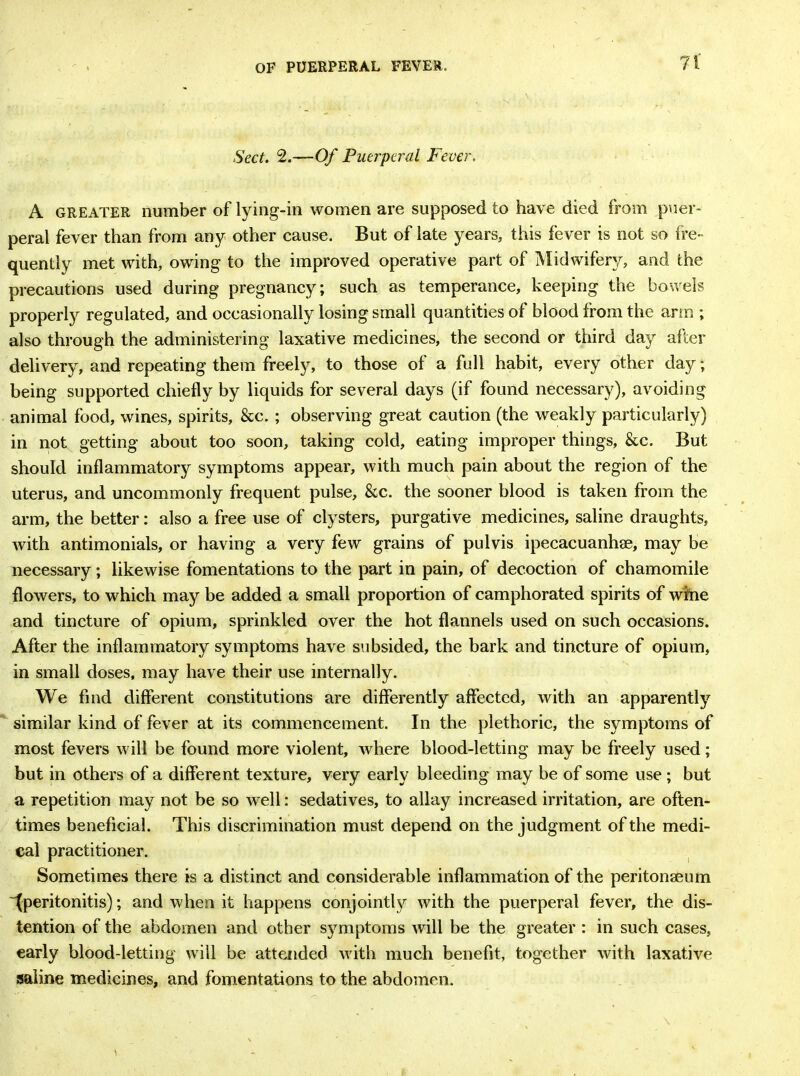 OF PUERPERAL FEVER. n Sect. 2.—Of Puerperal Fever. A greater number of lying-in women are supposed to have died from puer- peral fever than from any other cause. But of late years, this fever is not so fre- quently met with, owing to the improved operative part of Midwifery, and the precautions used during pregnancy; such as temperance, keeping the bowels properly regulated, and occasionally losing small quantities of blood from the arm ; also through the administering laxative medicines, the second or third day after delivery, and repeating them freely, to those of a full habit, every other day; being supported chiefly by liquids for several days (if found necessary), avoiding animal food, wines, spirits, &c. ; observing great caution (the weakly particularly) in not getting about too soon, taking cold, eating improper things, &c. But should inflammatory symptoms appear, with much pain about the region of the uterus, and uncommonly frequent pulse, &c. the sooner blood is taken from the arm, the better: also a free use of clysters, purgative medicines, saline draughts, with antimonials, or having a very few grains of pulvis ipecacuanha, may be necessary; likewise fomentations to the part in pain, of decoction of chamomile flowers, to which may be added a small proportion of camphorated spirits of wine and tincture of opium, sprinkled over the hot flannels used on such occasions. After the inflammatory symptoms have subsided, the bark and tincture of opium, in small doses, may have their use internally. We find different constitutions are differently affected, with an apparently similar kind of fever at its commencement. In the plethoric, the symptoms of most fevers will be found more violent, where blood-letting may be freely used; but in others of a different texture, very early bleeding may be of some use ; but a repetition may not be so well: sedatives, to allay increased irritation, are often- times beneficial. This discrimination must depend on the judgment of the medi- cal practitioner. Sometimes there is a distinct and considerable inflammation of the peritonaeum ^peritonitis); and when it happens conjointly with the puerperal fever, the dis- tention of the abdomen and other symptoms will be the greater : in such cases, early blood-letting will be attended with much benefit, together with laxative saline medicines, and fomentations to the abdomen.