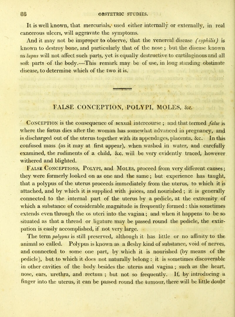 It is well known, that mercurials, used either internally or externally, in real cancerous ulcers, will aggravate the symptoms. And it may not be improper to observe, that the venereal disease (syphilis) is known to destroy bone, and particularly that of the nose ; but the disease known as lupus will not affect such parts, yet is equally destructive to cartilaginous and all soft parts -of the body.—This remark may be of use, in long standing obstinate disease, to determine which of the two it is. FALSE CONCEPTION, POLYPI, MOLES, &c. Conception is the consequence of sexual intercourse ; and that termed false is where the foetus dies after the woman has somewhat advanced in pregnancy, and is discharged out of the uterus together with its appendages, placenta, &c. In this confused mass (as it may at first appear), when washed in water, and carefully examined, the rudiments of a child, &c. will be very evidently traced, however withered and blighted. False Conceptions, Polypi, and Moles, proceed from very different causes; they were formerly looked on as one and the same ; but experience has taught, that a polypus of the uterus proceeds immediately from the uterus, to which it is attached, and by w hich it is supplied with juices, and nourished ; it is generally connected to the internal part of the uterus by a pedicle, at the extremity of which a substance of considerable magnitude is frequently formed : this sometimes extends even through the os uteri into the vagina; and when it happens to be so situated as that a thread or ligature may be passed round the pedicle, the extir- pation is easily accomplished, if not very large. The term polypus is still preserved, although it has little or no affinity to the animal so called. Polypus is known as a fleshy kind of substance, void of nerves, and connected to some one part, by which it is nourished (by means of the pedicle), but to which it does not naturally belong : it is sometimes discoverable in other cavities of the body besides the uterus and vagina; such as the heart, nose, ears, urethra, and rectum ; but not so frequently. If by introducing a finger into the uterus, it can be passed round the tumour, there will be little doubt