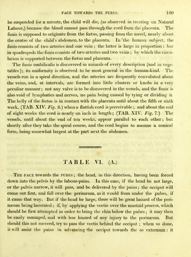 be suspended for a minute, the child will die, (as observed in treating on Natural Labour,) because the blood cannot pass through the cord from the placenta. The funis is supposed to originate from the foetus, passing from the navel, nearly about the centre of the child’s abdomen, to the placenta. In the human subject, the funis consists of two arteries and one vein ; the latter is large in proportion : but in quadrupeds the funis consists of two arteries and two veins; by which the circu- lation is supported between the foetus and placenta. The funis umbilicalis is discovered in animals of every description (and in vege- tables); its uniformity is observed to be most general in the human-kind. The vessels run in a spiral direction, and the arteries are frequently convoluted about the veins, and, at intervals, are formed into little clusters or knobs in a very peculiar manner ; not any valve is to be discovered in the vessels, and the funis is also void of lymphatics and nerves, no pain being caused by tying or dividing it. The belly of the foetus is in contact with the placenta until about the fifth or sixth week, (TAB. XIV. Fig. 8.) when a flattish cord is perceivable ; and about the end of eight weeks the cord is nearty an inch in length; (TAB. XIV. Fig. 7.) The vessels, until about the end of ten weeks, appear parallel to each other; but shortly after they take the spiral course, and the cord begins to assume a conical form, being somewhat largest at the part next the abdomen. TABLE VI. (A.) The face towards the pubes ; the head, in this direction, having been forced down into the pelvis by the labour-pains. In this case, if the head be not large, or the pelvis narrow, it will pass, and be delivered by the pains; the occiput will come out first, and fall over the perinseum, as it would from under the pubes, if it came that way. But if the head be large, there will be great hazard of the peri- naeum being lacerated ; if, by applying the vectis over the mastoid process, which should be first attempted in order to bring the chin below the pubes ; it may then be easily managed, and with less hazard of any injury to the perinseum. But should this not succeed, try to pass the vectis behind the occiput ; when so done, it will assist the pains in advancing the occiput towards the os externum : it