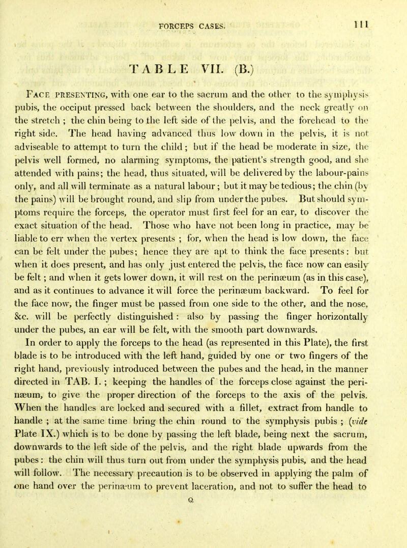 FORCEPS CASES. 1 1 1 1 . \ TABLE VII. (B.) • Face presenting, with one ear to the sacrum and the other to the symphysis pubis, the occiput pressed back between the shoulders, and the neck greatly on the stretch ; the chin being to the left side of the pelvis, and the forehead to the right side. The head having advanced thus low down in the pelvis, it is not adviseable to attempt to turn the child; but if the head be moderate in size, the pelvis well formed, no alarming symptoms, the patient’s strength good, and she attended with pains; the head, thus situated, will be delivered by the labour-pains onty, and all will terminate as a natural labour; but it may be tedious; the chin (by the pains) will be brought round, and slip from under the pubes. But should sym- ptoms require the forceps, the operator must first feel for an ear, to discover the exact situation of the head. Those who have not been long in practice, may be liable to err when the vertex presents ; for, when the head is low down, the face can be felt under the pubes; hence they are apt to think the face presents; but when it does present, and has only just entered the pelvis, the face now can easily' be felt; and when it gets lower down, it will rest on the perinseum (as in this case), and as it continues to advance it will force the perinseum backward. To feel for the face now, the finger must be passed from one side to the other, and the nose, &e. will be perfectly distinguished : also by passing the finger horizontally under the pubes, an ear will be felt, with the smooth part downwards. In order to apply the forceps to the head (as represented in this Plate), the first blade is to be introduced with the left hand, guided by one or two fingers of the right hand, previously introduced between the pubes and the head, in the manner directed in TAB. I. ; keeping the handles of the forceps close against the peri- naeum, to give the proper direction of the forceps to the axis of the pelvis. When the handles are locked and secured with a fillet, extract from handle to handle ; at the same time bring the chin round to the symphysis pubis ; (vide Plate IX.) which is to be done by passing the left blade, being next the sacrum, downwards to the left side of the pelvis, and the right blade upwards from the pubes : the chin will thus turn out from under the symphysis pubis, and the head will follow. The necessary precaution is to be observed in applying the palm of one hand over the perina-um to prevent laceration, and not to suffer the head to a i