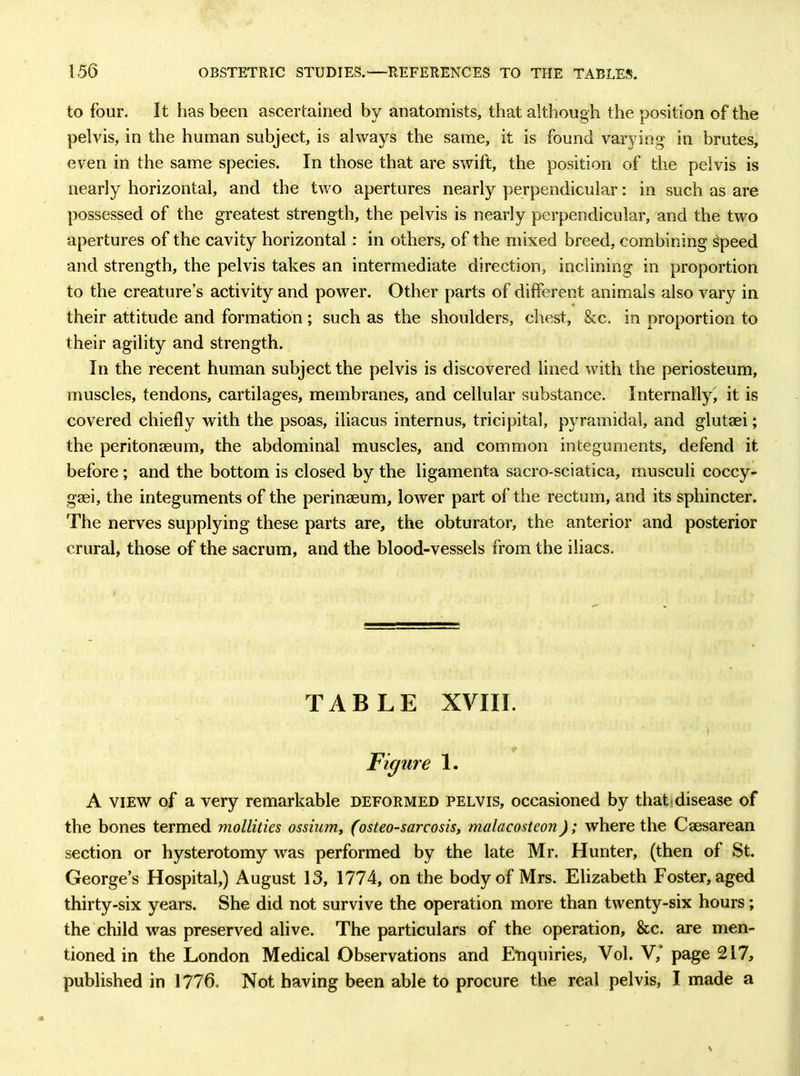 to four. It has been ascertained by anatomists, that although the position of the pelvis, in the human subject, is always the same, it is found varying in brutes, even in the same species. In those that are swift, the position of the pelvis is nearly horizontal, and the two apertures nearly perpendicular: in such as are possessed of the greatest strength, the pelvis is nearly perpendicular, and the two apertures of the cavity horizontal: in others, of the mixed breed, combining gpeed and strength, the pelvis takes an intermediate direction, inclining in proportion to the creature’s activity and power. Other parts of different animals also vary in their attitude and formation; such as the shoulders, chest, &c. in proportion to their agility and strength. In the recent human subject the pelvis is discovered lined with the periosteum, muscles, tendons, cartilages, membranes, and cellular substance. Internally, it is covered chiefly with the psoas, iliacus internus, tricipital, pyramidal, and glutaei; the peritonaeum, the abdominal muscles, and common integuments, defend it before ; and the bottom is closed by the ligamenta sacro-sciatica, musculi coccy- gaei, the integuments of the perinaeum, lower part of the rectum, and its sphincter. The nerves supplying these parts are, the obturator, the anterior and posterior crural, those of the sacrum, and the blood-vessels from the iliacs. TABLE XVIII. Figure 1. A view of a very remarkable deformed pelvis, occasioned by that disease of the bones termed mollities ossium, (osteo-sarcosis, malacostcon); where the Caesarean section or hysterotomy was performed by the late Mr. Hunter, (then of St. George’s Hospital,) August 13, 1774, on the body of Mrs. Elizabeth Foster, aged thirty-six years. She did not survive the operation more than twenty-six hours; the child was preserved alive. The particulars of the operation, &c. are men- tioned in the London Medical Observations and Enquiries, Vol. V, page 217, published in 1776. Not having been able to procure the real pelvis, I made a