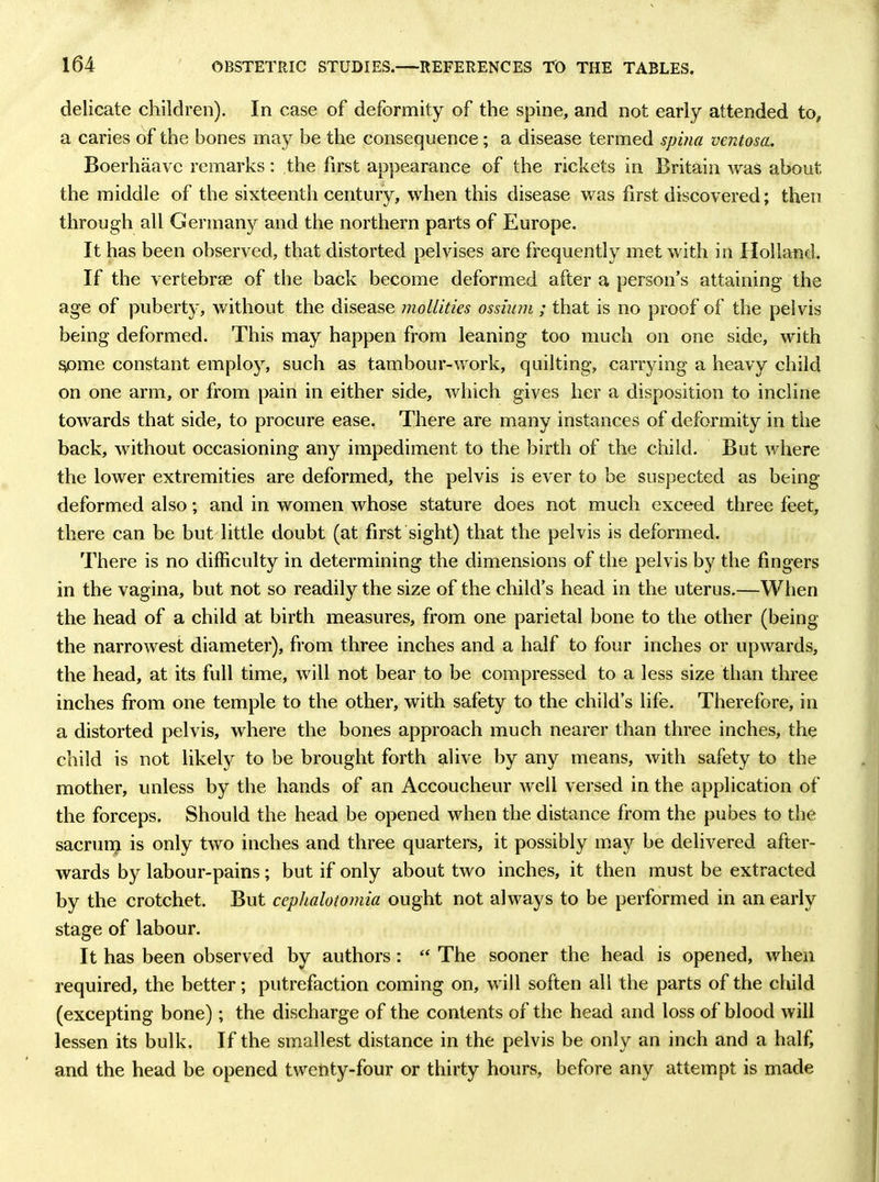 delicate children). In case of deformity of the spine, and not early attended to, a caries of the bones may be the consequence; a disease termed spina ventosa. Boerhaave remarks: the first appearance of the rickets in Britain was about the middle of the sixteenth century, when this disease was first discovered; then through all Germany and the northern parts of Europe. It has been observed, that distorted pelvises are frequently met with in Holland. If the vertebrae of the back become deformed after a person’s attaining the age of puberty, without the disease mollities ossium ; that is no proof of the pelvis being deformed. This may happen from leaning too much on one side, with some constant employ, such as tambour-work, quilting, carrying a heavy child on one arm, or from pain in either side, which gives her a disposition to incline towards that side, to procure ease. There are many instances of deformity in the back, without occasioning any impediment to the birth of the child. But where the lower extremities are deformed, the pelvis is ever to be suspected as being deformed also; and in women whose stature does not much exceed three feet, there can be but little doubt (at first sight) that the pelvis is deformed. There is no difficulty in determining the dimensions of the pelvis by the fingers in the vagina, but not so readily the size of the child’s head in the uterus.—When the head of a child at birth measures, from one parietal bone to the other (being the narrowest diameter), from three inches and a half to four inches or upwards, the head, at its full time, will not bear to be compressed to a less size than three inches from one temple to the other, with safety to the child’s life. Therefore, in a distorted pelvis, where the bones approach much nearer than three inches, the child is not likely to be brought forth alive by any means, with safety to the mother, unless by the hands of an Accoucheur well versed in the application of the forceps. Should the head be opened when the distance from the pubes to the sacrum is only two inches and three quarters, it possibly may be delivered after- wards by labour-pains; but if only about two inches, it then must be extracted by the crotchet. But cephalotomia ought not always to be performed in an early stage of labour. It has been observed by authors: “ The sooner the head is opened, when required, the better; putrefaction coming on, will soften all the parts of the child (excepting bone); the discharge of the contents of the head and loss of blood will lessen its bulk. If the smallest distance in the pelvis be only an inch and a half, and the head be opened twenty-four or thirty hours, before any attempt is made