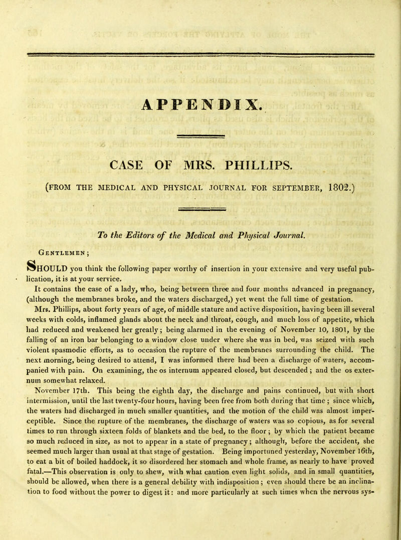 APPENDIX. CASE OF MRS. PHILLIPS. (FROM THE MEDICAL AND PHYSICAL JOURNAL FOR SEPTEMBER, 1802.) To the Editors of the Medical and Physical Journal. Gentlemen ; Should you think the following paper worthy of insertion in your extensive and very useful pub- lication, it is at your service. It contains the case of a lady, who, being between three and four months advanced in pregnancy, (although the membranes broke, and the waters discharged,) yet went the full time of gestation. Mrs. Phillips, about forty years of age, of middle stature and active disposition, having been ill several weeks with colds, inflamed glands about the neck and throat, cough, and much loss of appetite, which had reduced and weakened her greatly; being alarmed in the evening of November 10, 1801, by the falling of an iron bar belonging to a window close under where she was in bed, was seized with such violent spasmodic efforts, as to occasion the rupture of the membranes surrounding the child. The next morning, being desired to attend, I was informed there had been a discharge of waters, accom- panied with pain. On examining, the os internum appeared closed, but descended ; and the os exter- num somewhat relaxed. November 17th. This being the eighth day, the discharge and pains continued, but with short intermission, until the last twenty-four hours, having been free from both during that time ; since which, the waters had discharged in much smaller quantities, and the motion of the child was almost imper- ceptible. Since the rupture of the membranes, the discharge of waters was so copious, as for several times to run through sixteen folds of blankets and the bed, to the floor; by which the patient became so much reduced in size, as not to appear in a state of pregnancy; although, before the accident, she seemed much larger than usual at that stage of gestation. Being importuned yesterday, November 16th, to eat a bit of boiled haddock, it so disordered her stomach and whole frame, as nearly to have proved fatal.—This observation is only to shew, with what caution even light solids, and fn small quantities, should be allowed, when there is a general debility with indisposition; even should there be an inclina- tion to food without the power to digest it: and more particularly at such times when the nervous sys-