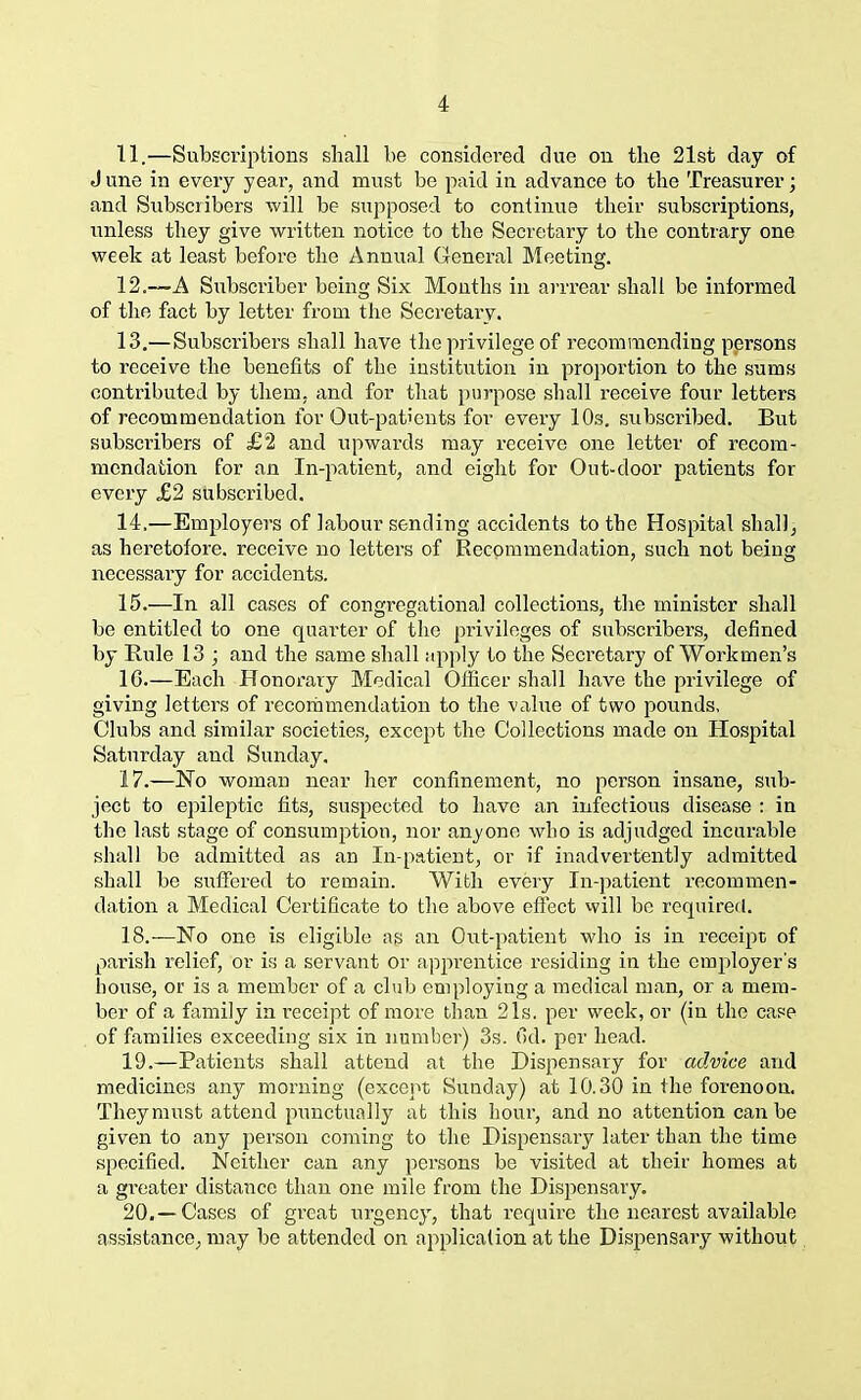 11. —Subscriptions shall be considered due on the 21st day of J une in every year, and must be paid in advance to the Treasurer; and Subscribers will be supposed to continue their subscriptions, unless they give written notice to the Secretary to the contrary one week at least before the Annual General Meeting. 12. —A Subscriber being Six Months in arrrear shall be informed of the fact by letter from the Secretary. 13. —Subscribers shall have the privilege of recommending persons to receive the benefits of the institution in proportion to the sums contributed by them, and for that purpose shall receive four letters of recommendation for Out-patients for every 10s. subscribed. But subscribers of £2 and upwards may receive one letter of recom- mendation for an In-patient, and eight for Out-door patients for every £2 subscribed. 14. —Employers of labour sending accidents to the Hospital shall, as heretofore, receive no letters of Recommendation, such not being necessary for accidents. 15. —In all cases of congregational collections, the minister shall be entitled to one quarter of the privileges of subscribers, defined by Rule 13 ; and the same shall apply to the Secretary of Workmen’s 1G.—Each Honorary Medical Officer shall have the privilege of giving letters of recommendation to the value of two pounds. Clubs and similar societies, except the Collections made on Hospital Saturday and Sunday. 17. —No woman near her confinement, no person insane, sub- ject to epileptic fits, suspected to have an infectious disease : in the last stage of consumption, nor anyone who is adjudged incurable shall be admitted as an In-patient, or if inadvertently admitted shall be suffered to remain. With every In-patient recommen- dation a Medical Certificate to the above effect will be required. 18. —No one is eligible as an Out-patient who is in receipt of parish relief, or is a servant or apprentice residing in the employer's house, or is a member of a club employing a medical man, or a mem- ber of a family in receipt of more than 21s. per week, or (in the case of families exceeding six in number) 3s. Gel. per head. 19. —Patients shall attend at the Dispensary for advice and medicines any morning (except Sunday) at 10.30 in the forenoon. They must attend punctually at this hour, and no attention can be given to any person coming to the Dispensary later than the time specified. Neither can any persons be visited at their homes at a greater distance than one mile from the Dispensary. 20. —Cases of great urgency, that require the nearest available assistance, may be attended on application at the Dispensary without