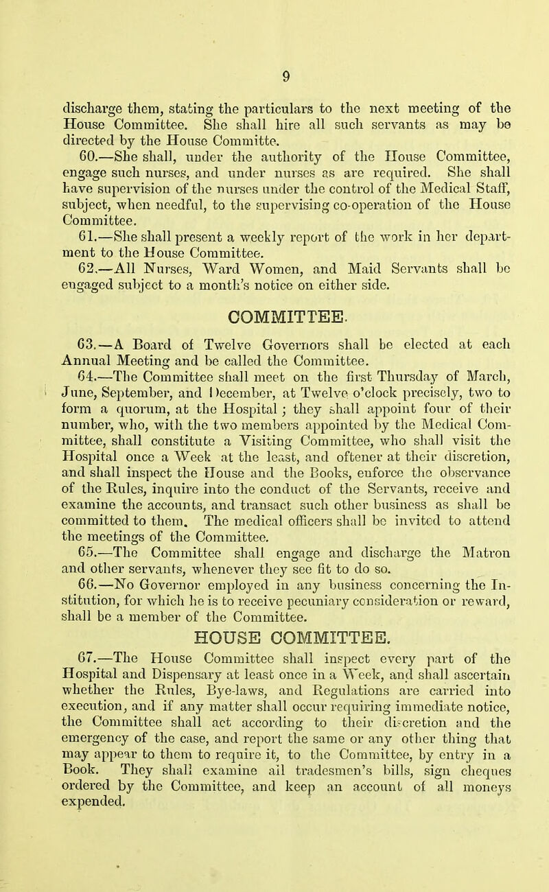 discharge them, stating the particulars to the next meeting of the House Committee. She shall hire all such servants as may he directed by the House Committe. GO.—She shall, under the authority of the House Committee, engage such nurses, and under nurses as are required. She shall have supervision of the nurses under the control of the Medical Staff, subject, when needful, to the supervising co-operation of the House Committee. Gl.—She shall present a weekly report of the work in her depart- ment to the House Committee. 62.—All Nurses, Ward Women, and Maid Servants shall be engaged subject to a month’s notice on either side. COMMITTEE. G3.—A Board of Twelve Governors shall be elected at each Annual Meeting and be called the Committee. G4.—The Committee shall meet on the first Thursday of March, June, September, and December, at Twelve o’clock precisely, two to form a quorum, at the Hospital; they shall appoint four of their number, who, with the two members appointed by the Medical Com- mittee, shall constitute a Visiting Committee, who shall visit the Hospital once a Week at the least, and oftener at their discretion, and shall inspect the House and the Books, euforce the observance of the Buies, inquire into the conduct of the Servants, receive and examine the accounts, and transact such other business as shall bo committed to them. The medical officers shall be invited to attend the meetings of the Committee. 65.—The Committee shall engage and discharge the Matrou and other servants, whenever they see fit to do so. 6G.—No Governor employed in any business concerning the In- stitution, for which he is to receive pecuniary consideration or reward, shall be a member of the Committee. HOUSE COMMITTEE. 07.—The House Committee shall inspect every part of the Hospital and Dispensary at least once in a Week, and shall ascertain whether the Rules, Bye-laws, and Regulations are carried into execution, and if any matter shall occur requiring immediate notice, the Committee shall act according to their discretion and the emergency of the case, and report the same or any other thing that may appear to them to require it, to the Committee, by entry in a Book. They shall examine ail tradesmen’s bills, sign cheques ordered by the Committee, and keep an account of all moneys expended.