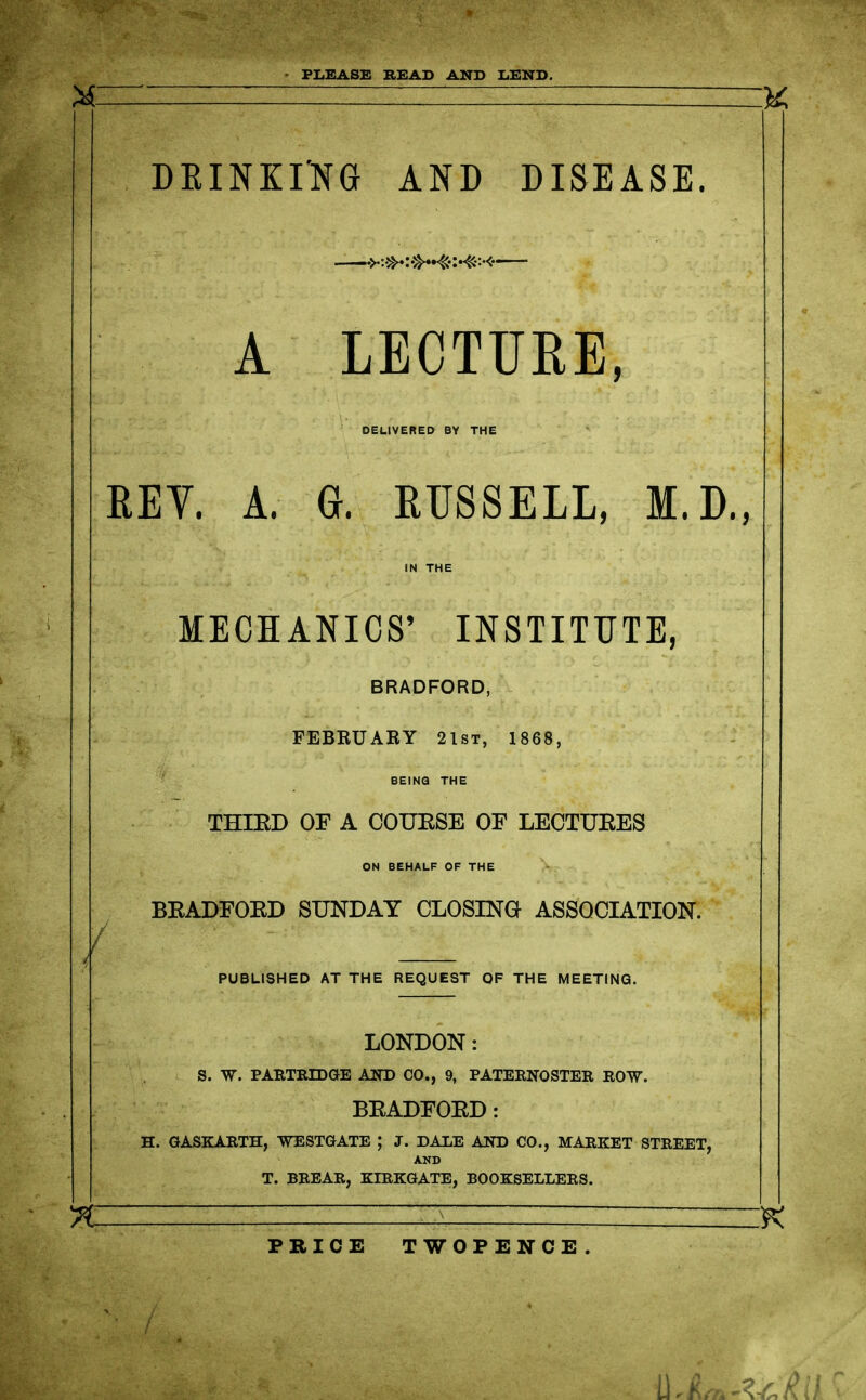 PLEASE BEAD AND LEND. DKINKING AND DISEASE. •>-:»»:-»4C-X<:<- A LECTURE, DELIVERED BY THE REY. A. ft. EUSSELL, M.D., MECHANICS' INSTITUTE, BRADFORD, FEBRUARY 21st, 1868, / BEING THE THIED OF A COUESE OF LECTUEES ON BEHALF OF THE BEADFOED SUNDAY CLOSING ASSOCIATION. PUBLISHED AT THE REQUEST OF THE MEETING. LONDON: S. W. PARTRIDGE AND CO., 9, PATERNOSTER ROW. BEADFOED: H. GASKARTH, WESTGATE ; J. DALE AND CO., MARKET STREET, AND T. BREAR, KIRKGATE, BOOKSELLERS. 7C PRICE TWOPENCE,