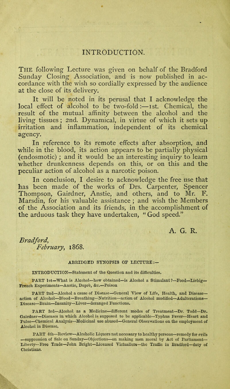 INTRODUCTION. The following Lecture was given on behalf of the Bradford Sunday Closing Association, and is now published in ac- cordance with the wish so cordially expressed by the audience at the close of its delivery. It will be noted in its perusal that I acknowledge the local effect of alcohol to be two-fold :—1st. Chemical, the result of the mutual affinity between the alcohol and the living tissues ; 2nd. Dynamical, in virtue of which it sets up irritation and inflammation, independent of its chemical agency. In reference to its remote effects after absorption, and while in the blood, its action appears to be partially physical (endosmotic) ; and it would be an interesting inquiry to learn whether drunkenness depends on this, or on this and the peculiar action of alcohol as a narcotic poison. In conclusion, I desire to acknowledge the free use that has been made of the works of Drs. Carpenter, Spencer Thompson, Gairdner, Anstie, and others, and to Mr. F. Marsdin, for his valuable assistance ; and wish the Members of the Association and its friends, in the accomplishment of the arduous task they have undertaken,  God speed. A. G. R. Bradford, February\ 1868. ABRIDGED SYNOPSIS OF LECTURE:— INTRODUCTION—Statement of the Question and its difficulties. PART 1st—What is Alcohol—how obtained—is Alcohol a Stimulant?—Food—Liebig— French Experiments—Anstie, Dupre, &c.—Poison PART 2nd—Alcohol a cause of Disease—General View of Life, Health, and Disease— action of Alcohol—Blood—Breathing—Nutrition—action of Alcohol modified—Adulterations— Disease—Brain—Insanity—Liver—deranged Functions. PART 3rd—Alcohol as a Medicine—different modes of Treatment—Dr. Todd—Dr. Gairdner—Diseases in which Alcohol is supposed to be applicable—Typhus Fever—Heart and Pulse—Chemical Analysis—Medicinal use abused—General Observations on the employment of Alcohol in Disease. PART 4th—Review—Alcoholic Liquors not necessary to healthy persons—remedy for evils —suppression of Sale on Sunday—Objections—on making men moral by Act of Parliament— Liberty—Free Trade—John Bright—Licensed Victuallers—the Traffic in Bradford—duty of Christians.
