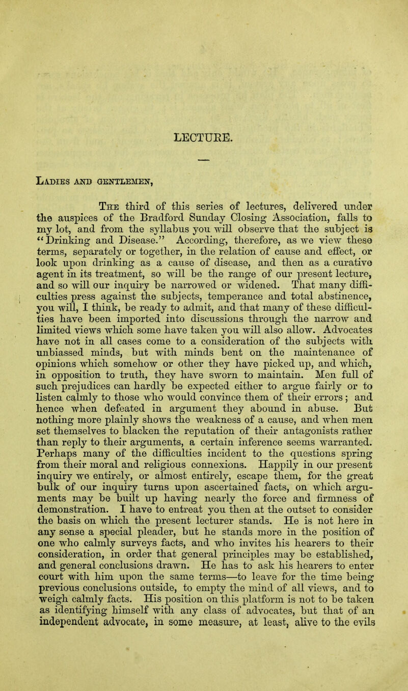 LECTURE. Ladies and gentlemen, The third of this series of lectures, delivered under the auspices of the Bradford Sunday Closing Association, falls to my lot, and from the syllabus you will observe that the subject is Drinking and Disease. According, therefore, as we view theso terms, separately or together, in the relation of cause and effect, or look upon drinking as a cause of disease, and then as a curative agent in its treatment, so will be the range of our present lecture, and so will our inquiry be narrowed or widened. That many diffi- culties press against the subjects, temperance and total abstinence, you will, I think, be ready to admit, and that many of these difficul- ties have been imported into discussions through the narrow and limited views which some have taken you will also allow. Advocates have not in all cases come to a consideration of the subjects with unbiassed minds, but with minds bent on the maintenance of opinions which somehow or other they have picked up, and which, in opposition to truth, they have sworn to maintain. Men full of such prejudices can hardly be expected either to argue fairly or to listen calmly to those who would convince them of their errors ; and hence when defeated in argument they abound in abuse. But nothing more plainly shows the weakness of a cause, and when men set themselves to blacken the reputation of their antagonists rather than reply to their arguments, a certain inference seems warranted. Perhaps many of the difficulties incident to the questions spring from their moral and religious connexions. Happily in our present inquiry we entirely, or almost entirely, escape them, for the great bulk of our inquiry turns upon ascertained facts, on which argu- ments may be built up having nearly the force and firmness of demonstration. I have to entreat you then at the outset to consider the basis on which the present lecturer stands. He is not here in any sense a special pleader, but he stands more in the position of one who calmly surveys facts, and who invites his hearers to their consideration, in order that general principles may be established, and general conclusions drawn. He has to ask his hearers to enter court with him upon the same terms—to leave for the time being previous conclusions outside, to empty the mind of all views, and to weigh calmly facts. His position on this platform is not to be taken as identifying himself with any class of advocates, but that of an independent advocate, in some measure, at least, alive to the evils