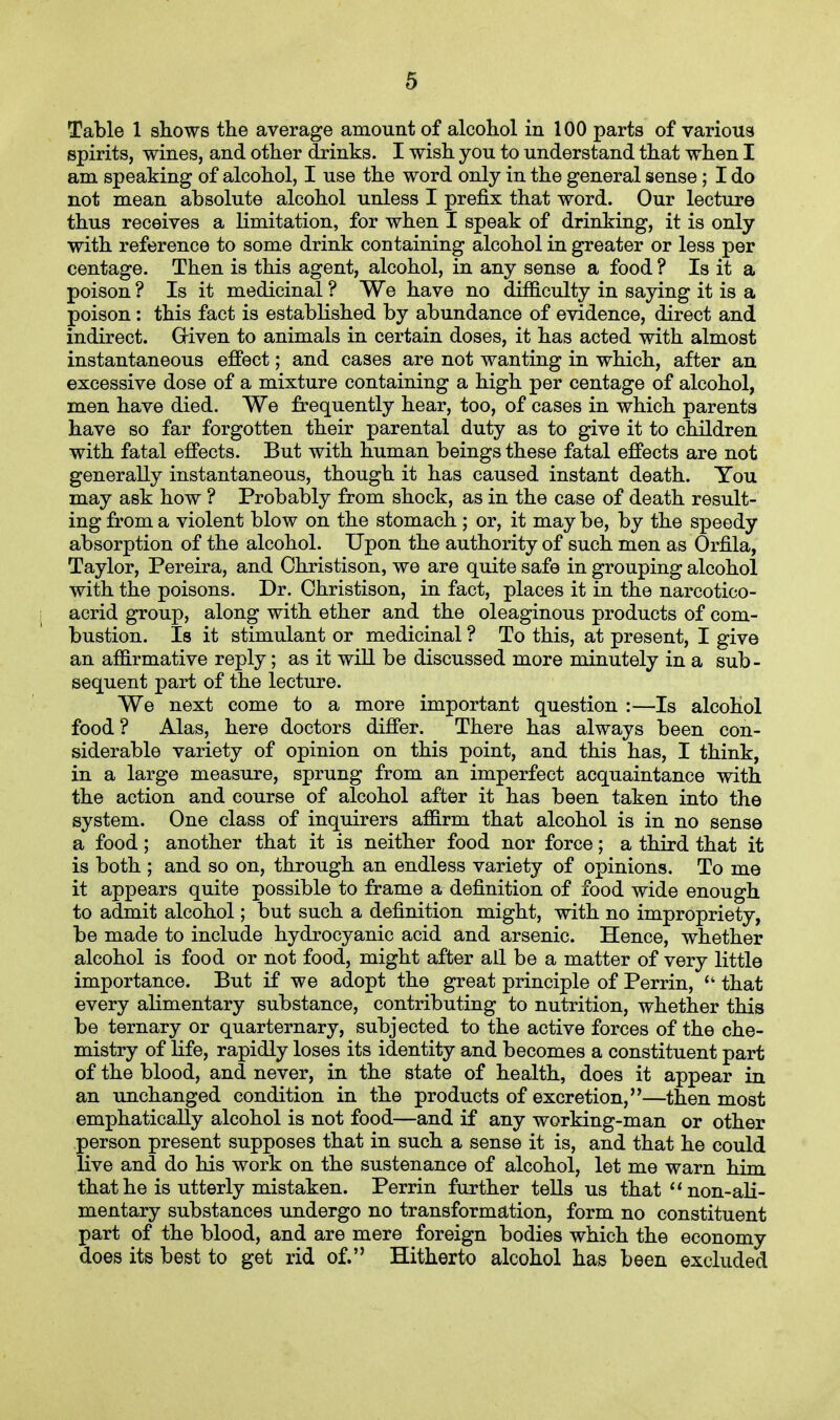 Table 1 shows the average amount of alcohol in 100 parts of various spirits, wines, and other drinks. I wish you to understand that when I am speaking of alcohol, I use the word only in the general sense; I do not mean absolute alcohol unless I prefix that word. Our lecture thus receives a limitation, for when I speak of drinking, it is only with reference to some drink containing alcohol in greater or less per centage. Then is this agent, alcohol, in any sense a food ? Is it a poison ? Is it medicinal ? We have no difficulty in saying it is a poison: this fact is established by abundance of evidence, direct and indirect. Given to animals in certain doses, it has acted with almost instantaneous effect; and cases are not wanting in which, after an excessive dose of a mixture containing a high per centage of alcohol, men have died. We frequently hear, too, of cases in which parents have so far forgotten their parental duty as to give it to children with fatal effects. But with human beings these fatal effects are not generally instantaneous, though it has caused instant death. You may ask how ? Probably from shock, as in the case of death result- ing from a violent blow on the stomach ; or, it may be, by the speedy absorption of the alcohol. Upon the authority of such men as Orfila, Taylor, Pereira, and Christison, we are quite safe in grouping alcohol with the poisons. Dr. Christison, in fact, places it in the narcotico- acrid group, along with ether and the oleaginous products of com- bustion. Is it stimulant or medicinal ? To this, at present, I give an affirmative reply; as it will be discussed more minutely in a sub- sequent part of the lecture. We next come to a more important question :—Is alcohol food? Alas, here doctors differ. There has always been con- siderable variety of opinion on this point, and this has, I think, in a large measure, sprung from an imperfect acquaintance with the action and course of alcohol after it has been taken into the system. One class of inquirers affirm that alcohol is in no sense a food; another that it is neither food nor force; a third that it is both ; and so on, through an endless variety of opinions. To me it appears quite possible to frame a definition of food wide enough to admit alcohol; but such a definition might, with no impropriety, be made to include hydrocyanic acid and arsenic. Hence, whether alcohol is food or not food, might after all be a matter of very little importance. But if we adopt the great principle of Perrin, '* that every alimentary substance, contributing to nutrition, whether this be ternary or quarternary, subjected to the active forces of the che- mistry of life, rapidly loses its identity and becomes a constituent part of the blood, and never, in the state of health, does it appear in an unchanged condition in the products of excretion,—then most emphatically alcohol is not food—and if any working-man or other person present supposes that in such a sense it is, and that he could live and do his work on the sustenance of alcohol, let me warn him that he is utterly mistaken. Perrin further tells us that non-ali- mentary substances undergo no transformation, form no constituent part of the blood, and are mere foreign bodies which the economy does its best to get rid of. Hitherto alcohol has been excluded