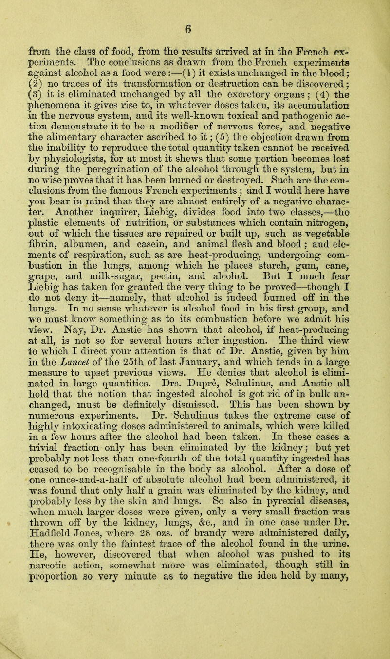 from the class of food, from the results arrived at In the French ex- periments. The conclusions as drawn from the French experiments against alcohol as a food were :—(1) it exists unchanged in the blood; (2) no traces of its transformation or destruction can he discovered; (3) it is eliminated unchanged by all the excretory organs ; (4) the phenomena it gives rise to, in whatever doses taken, its accumulation in the nervous system, and its well-known toxical and pathogenic ac- tion demonstrate it to be a modifier of nervous force, and negative the alimentary character ascribed to it; (5) the objection drawn from the inability to reproduce the total quantity taken cannot be received by physiologists, for at most it shews that some portion becomes lost during the peregrination of the alcohol through the system, but in no wise proves that it has been burned or destroyed. Such are the con- elusions from the famous French experiments ; and I would here have you bear in mind that they are almost entirely of a negative charac- ter. Another inquirer, Liebig, divides food into two classes,—the plastic elements of nutrition, or substances which contain nitrogen, out of which the tissues are repaired or built up, such as vegetable fibrin, albumen, and casein, and animal flesh and blood ; and ele- ments of respiration, such as are heat-producing, undergoing com- bustion in the lungs, among which he places starch, gum, cane, grape, and milk-sugar, pectin, and alcohol. But I much fear Liebig has taken for granted the very thing to be proved—though I do not deny it—namely, that alcohol is indeed burned off in the lungs. In no sense whatever is alcohol food in his first group, and we must know something as to its combustion before we admit his view. Nay, Dr. Anstie has shown that alcohol, if heat-producing at all, is not so for several hours after ingestion. The third view to which I direct your attention is that of Dr. Anstie, given by him in the Lancet of the 25th of last January, and which tends in a large measure to upset previous views. He denies that alcohol is elimi- nated in large quantities. Drs. Dupre, Schulinus, and Anstie all hold that the notion that ingested alcohol is got rid of in bulk un- changed, must be definitely dismissed. This has been shown by numerous experiments. Dr. Schulinus takes the extreme case of highly intoxicating doses administered to animals, which were killed in a few hours after the alcohol had been taken. In these cases a trivial fraction only has been eliminated by the kidney; but yet probably not less than one-fourth of the total quantity ingested has ceased to be recognisable in the body as alcohol. After a dose of one ounce-and-a-half of absolute alcohol had been administered, it was found that only half a grain was eliminated by the kidney, and probably less by the skin and lungs. So also in pyrexial diseases, when much larger doses were given, only a very small fraction was thrown off by the kidney, lungs, &c, and in one case under Dr. Hadfield Jones, where 28 ozs. of brandy were administered daily, there was only the faintest trace of the alcohol found in the urine. He, however, discovered that when alcohol was pushed to its narcotic action, somewhat more was eliminated, though still in proportion so very minute as to negative the idea held by many,