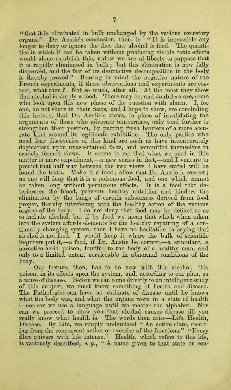 that it is eliminated in bulk unchanged by the various excretory organs. Dr. Anstie's conclusion, then, is—It is impossible any longer to deny or ignore the fact that alcohol is food. The quanti- ties in which it can be taken without producing visible toxic effects would alone establish this, unless we are at liberty to suppose that it is rapidly eliminated in bulk; but this elimination is now fully disproved, and the fact of its destructive decomposition in the body is thereby proved. Bearing in mind the negative nature of the French experiments, if these observations and experiments are cor- rect, what then ? Not so much, after all. At the most they show that alcohol is simply a food. There may be, and doubtless are, some who look upon this new phase of the question with alarm. I, for one, do not share in their fears, and I hope to show, ere concluding this lecture, that Dr. Anstie's views, in place of invalidating the arguments of those who advocate temperance, only tend further to strengthen their position, by putting fresh barriers of a more accu- rate kind around its legitimate exhibition. The only parties who need fear discoveries of this kind are such as have intemperately dogmatized upon unascertained facts, and committed themselves to crudely formed views. It seems to me that what we need in this matter is more experiment,—a new series in fact,—and I venture to predict that half way between the two views I have stated will be I found the truth. Make it a food; allow that Dr. Anstie is correct; no one will deny that it is a poisonous food, and one which cannot be taken long without pernicious effects. It is a food that de- teriorates the blood, prevents healthy nutrition and hinders the elimination by the lungs of certain substances derived from food proper, thereby interfering with the healthy action of the various organs of the body. I do not deny that food may be defined so as to include alcohol, but if by food we mean that which when taken into the system affords elements for the healthy repairing of a con- tinually changing system, then I have no hesitation in saying that alcohol is not food. I would keep it where the bulk of scientific inquirers put it,—a food, if Dr. Anstie be correct,—a stimulant, a narcotico-acrid poison, hurtful to the body of a healthy man, and only to a limited extent serviceable in abnormal conditions of the body. Our lecture, then, has to do now with this alcohol, this poison, in its effects upon the system, and, according to our plan, as a cause of disease. Before we can come directly to an intelligent study of this subject, we must know something of health and disease. The Pathologist can have no estimate of disease until he knows what the body was, and what the organs were in a state of health —nor can we use a language until we master the alphabet. Nor can we proceed to show you that alcohol causes disease till you really know what health is. The words then arise—Life, Health, Disease. By Life, we simply understand An active state, result- ing from the concurrent action or exercise of the functions. Every fibre quivers with life intense. Health, which refers to this life, is variously described, e. g.r A name given to that state or con-