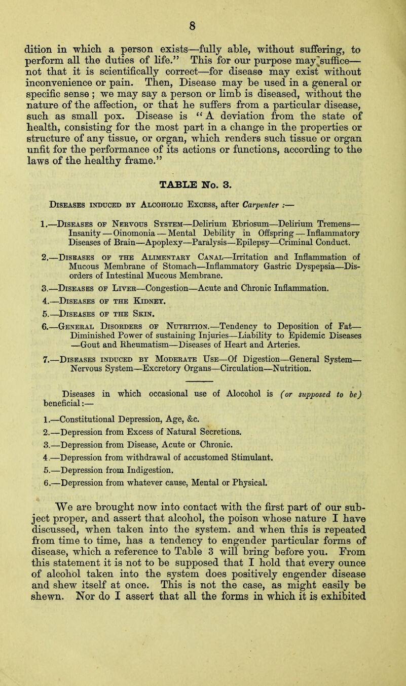 dition in which a person exists—fully able, without suffering, to perform all the duties of life. This for our purpose may^suffice— not that it is scientifically correct—for disease may exist without inconvenience or pain. Then, Disease may be used in a general or specific sense ; we may say a person or limb is diseased, without the nature of the affection, or that he suffers from a particular disease, such as small pox. Disease is A deviation from the state of health, consisting for the most part in a change in the properties or structure of any tissue, or organ, which renders such tissue or organ unfit for the performance of its actions or functions, according to the laws of the healthy frame. TABLE No. 3. Diseases induced by Alcoholic Excess, after Carpenter :— 1. —Diseases of Nervous System—Delirium Ebriosum—Delirium Tremens— Insanity — Oinomonia — Mental Debility in Offspring — Inflammatory Diseases of Brain—Apoplexy—Paralysis—Epilepsy—Criminal Conduct. 2. —Diseases of the Alimentary Canal—Irritation and Inflammation of Mucous Membrane of Stomach—Inflammatory Gastric Dyspepsia—Dis- orders of Intestinal Mucous Membrane. 3. —Diseases of Liver—Congestion—Acute and Chronic Inflammation. 4. —Diseases of the Kidney. 5. —Diseases of the Skin. 6. —General Disorders of Nutrition.—Tendency to Deposition of Fat— Diminished Power of sustaining Injuries—Liability to Epidemic Diseases —Gout and Rheumatism—Diseases of Heart and Arteries. 7. —Diseases induced by Moderate Use—Of Digestion—General System— Nervous System—Excretory Organs—Circulation—Nutrition. Diseases in which occasional use of Alocohol is (or supposed to be) beneficial:— 1. —Constitutional Depression, Age, &c. 2. —Depression from Excess of Natural Secretions. 3. —Depression from Disease, Acute or Chronic. 4. —Depression from withdrawal of accustomed Stimulant. 5. —Depression from Indigestion. 6. —Depression from whatever cause, Mental or Physical. We are brought now into contact with the first part of our sub- ject proper, and assert that alcohol, the poison whose nature I have discussed, when taken into the system, and when this is repeated from time to time, has a tendency to engender particular forms of disease, which a reference to Table 3 will bring before you. From this statement it is not to be supposed that I hold that every ounce of alcohol taken into the system does positively engender disease and shew itself at once. This is not the case, as might easily be shewn. Nor do I assert that all the forms in which it is exhibited