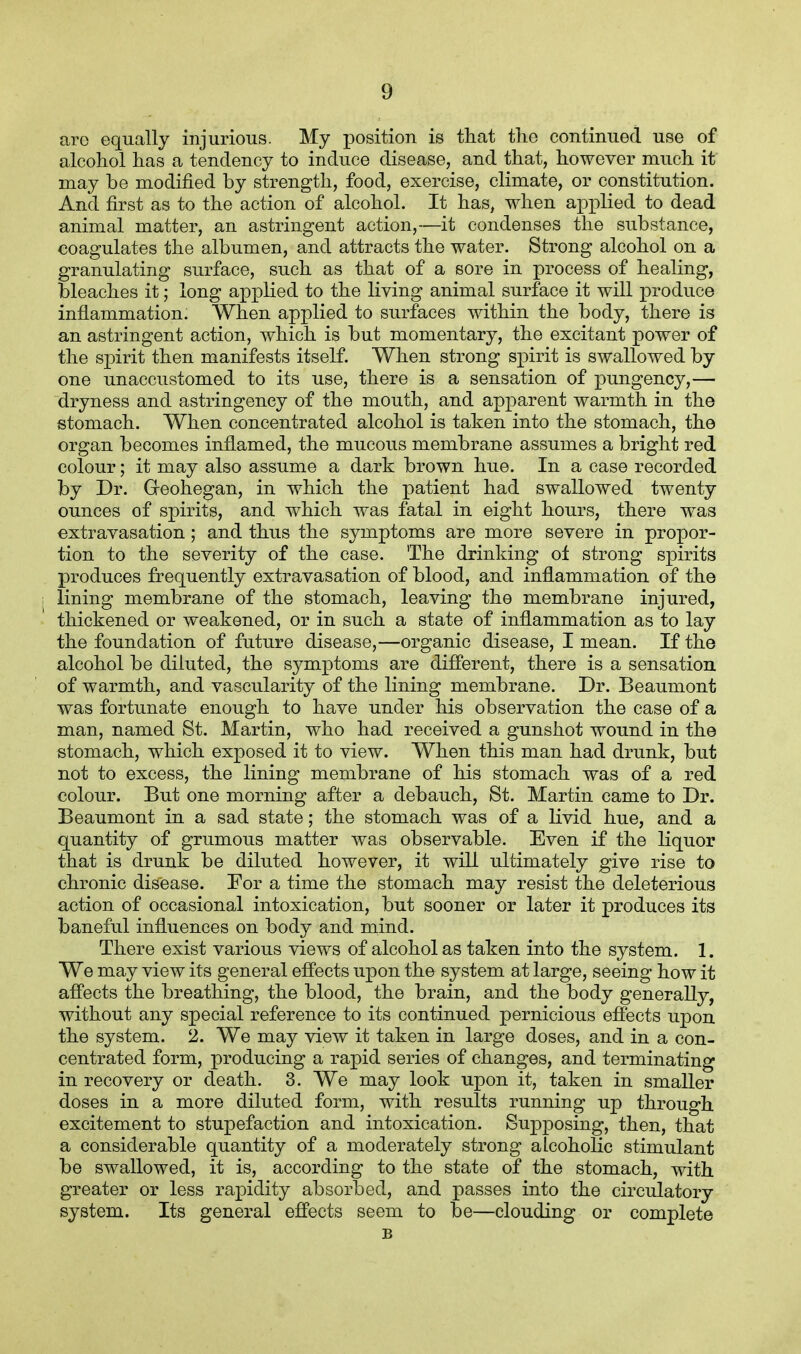aro equally injurious. My position is that the continued use of alcohol has a tendency to induce disease, and that, however much it may be modified by strength, food, exercise, climate, or constitution. And first as to the action of alcohol. It has, when applied to dead animal matter, an astringent action,—it condenses the substance, coagulates the albumen, and attracts the water. Strong alcohol on a granulating surface, such as that of a sore in process of healing, bleaches it; long applied to the living animal surface it will produce inflammation. When applied to surfaces within the body, there is an astringent action, which is but momentary, the excitant power of the spirit then manifests itself. When strong spirit is swallowed by one unaccustomed to its use, there is a sensation of pungency,— dryness and astringeney of the mouth, and apparent warmth in the stomach. When concentrated alcohol is taken into the stomach, the organ becomes inflamed, the mucous membrane assumes a bright red colour; it may also assume a dark brown hue. In a case recorded by Dr. Greohegan, in which the patient had swallowed twenty ounces of spirits, and which was fatal in eight hours, there was extravasation ; and thus the symptoms are more severe in propor- tion to the severity of the case. The drinking of strong spirits produces frequently extravasation of blood, and inflammation of the i lining membrane of the stomach, leaving the membrane injured, thickened or weakened, or in such a state of inflammation as to lay the foundation of future disease,—organic disease, I mean. If the alcohol be diluted, the symptoms are different, there is a sensation of warmth, and vascularity of the lining membrane. Dr. Beaumont was fortunate enough to have under his observation the case of a man, named St. Martin, who had received a gunshot wound in the stomach, which exposed it to view. When this man had drunk, but not to excess, the lining membrane of his stomach was of a red colour. But one morning after a debauch, St. Martin came to Dr. Beaumont in a sad state; the stomach was of a livid hue, and a quantity of grumous matter was observable. Even if the liquor that is drunk be diluted however, it will ultimately give rise to chronic disease. For a time the stomach may resist the deleterious action of occasional intoxication, but sooner or later it produces its baneful influences on body and mind. There exist various views of alcohol as taken into the system. 1. We may view its general effects upon the system at large, seeing how it affects the breathing, the blood, the brain, and the body generally, without any special reference to its continued pernicious effects upon the system. 2. We may view it taken in large doses, and in a con- centrated form, producing a rapid series of changes, and terminating in recovery or death. 3. We may look upon it, taken in smaller doses in a more diluted form, with results running up through excitement to stupefaction and intoxication. Supposing, then, that a considerable quantity of a moderately strong alcoholic stimulant be swallowed, it is, according to the state of the stomach, with greater or less rapidity absorbed, and passes into the circulatory system. Its general effects seem to be—clouding or complete B