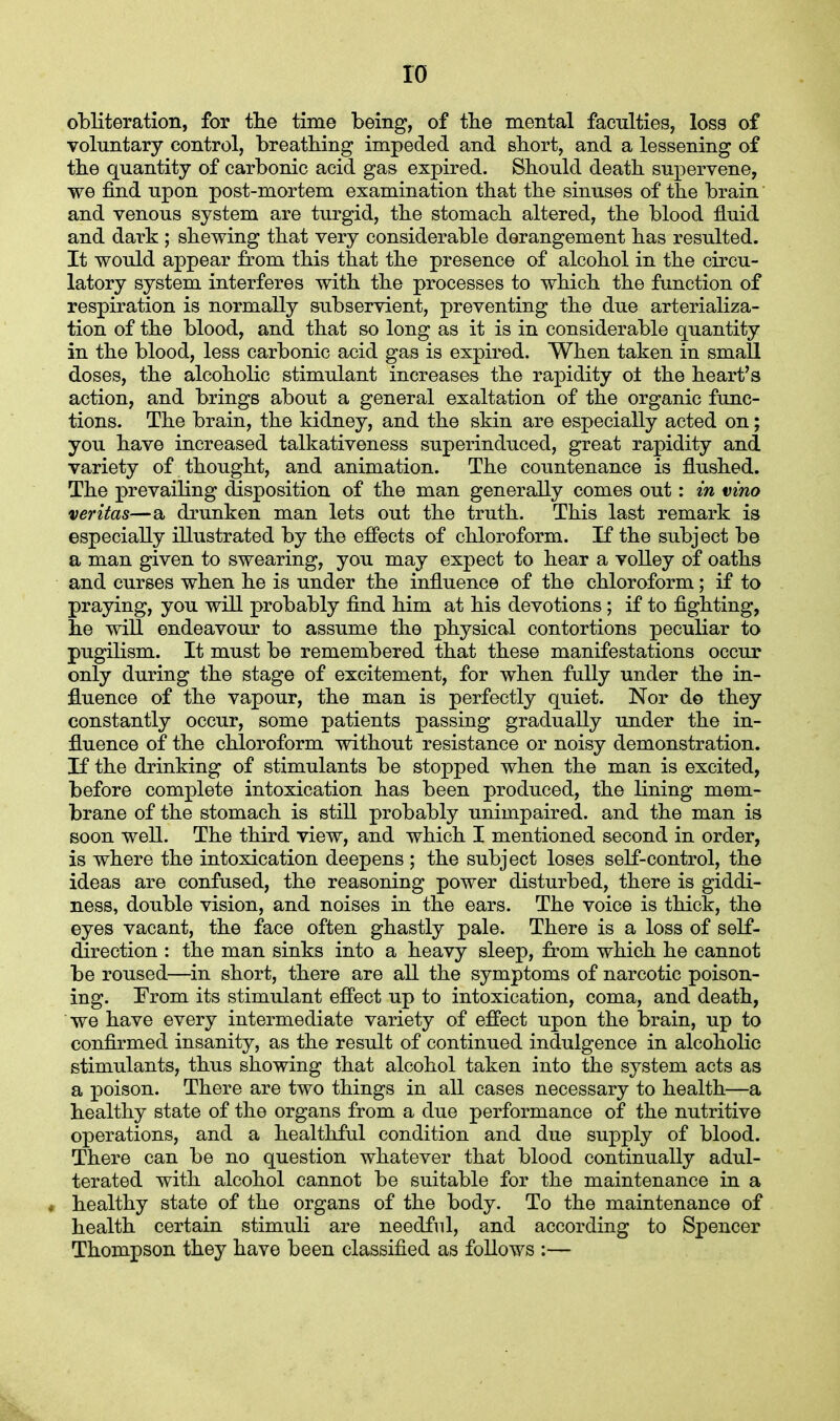 ro obliteration, for the time being, of the mental faculties, loss of voluntary control, breathing impeded and short, and a lessening of the quantity of carbonic acid gas expired. Should death supervene, we find upon post-mortem examination that the sinuses of the brain and venous system are turgid, the stomach altered, the blood fluid and dark ; shewing that very considerable derangement has resulted. It would appear from this that the presence of alcohol in the circu- latory system interferes with the processes to which the function of respiration is normally subservient, preventing the due arterializa- tion of the blood, and that so long as it is in considerable quantity in the blood, less carbonic acid gas is expired. When taken in small doses, the alcoholic stimulant increases the rapidity oi the heart's action, and brings about a general exaltation of the organic func- tions. The brain, the kidney, and the skin are especially acted on; you have increased talkativeness superinduced, great rapidity and variety of thought, and animation. The countenance is flushed. The prevailing disposition of the man generally comes out: in vino Veritas—a drunken man lets out the truth. This last remark is especially illustrated by the effects of chloroform. If the subject be a man given to swearing, you may expect to hear a volley of oaths and curses when he is under the influence of the chloroform; if to praying, you will probably find him at his devotions; if to fighting, he will endeavour to assume the physical contortions peculiar to pugilism. It must be remembered that these manifestations occur only during the stage of excitement, for when fully under the in- fluence of the vapour, the man is perfectly quiet. Nor do they constantly occur, some patients passing gradually under the in- fluence of the chloroform without resistance or noisy demonstration. If the drinking of stimulants be stopped when the man is excited, before complete intoxication has been produced, the lining mem- brane of the stomach is still probably unimpaired, and the man is soon well. The third view, and which I mentioned second in order, is where the intoxication deepens ; the subject loses self-control, the ideas are confused, the reasoning power disturbed, there is giddi- ness, double vision, and noises in the ears. The voice is thick, the eyes vacant, the face often ghastly pale. There is a loss of self- direction : the man sinks into a heavy sleep, from which he cannot be roused—in short, there are all the symptoms of narcotic poison- ing. From its stimulant effect up to intoxication, coma, and death, we have every intermediate variety of effect upon the brain, up to confirmed insanity, as the result of continued indulgence in alcoholic stimulants, thus showing that alcohol taken into the system acts as a poison. There are two things in all cases necessary to health—a healthy state of the organs from a due performance of the nutritive operations, and a healthful condition and due supply of blood. There can be no question whatever that blood continually adul- terated with alcohol cannot be suitable for the maintenance in a i healthy state of the organs of the body. To the maintenance of health certain stimuli are needful, and according to Spencer Thompson they have been classified as follows :—