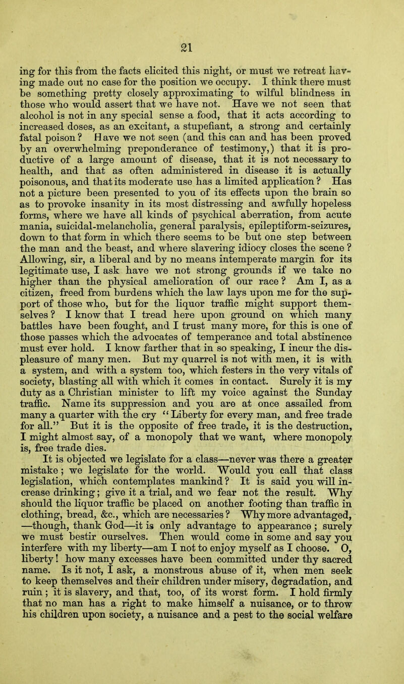 ing for this from the facts elicited this night, or must we retreat hav« ing made out no case for the position we occupy. I think there must be something pretty closely approximating to wilful blindness in those who would assert that we have not. Have we not seen that alcohol is not in any special sense a food, that it acts according to increased doses, as an excitant, a stupenant, a strong and certainly fatal poison ? H ave we not seen (and this can and has been proved by an overwhelming preponderance of testimony,) that it is pro- ductive of a large amount of disease, that it is not necessary to health, and that as often administered in disease it is actually poisonous, and that its moderate use has a limited application ? Has not a picture been presented to you of its effects upon the brain so as to provoke insanity in its most distressing and awfully hopeless forms, where we have all kinds of psychical aberration, from acute mania, suicidal-melancholia, general paralysis, epileptiform-seizures, down to that form in which there seems to be but one step between the man and the beast, and where slavering idiocy closes the scene ? Allowing, sir, a liberal and by no means intemperate margin for its legitimate use, I ask have we not strong grounds if we take no higher than the physical amelioration of our race ? Am I, as a citizen, freed from burdens which the law lays upon me for the sup- port of those who, but for the liquor traffic might support them- selves ? I know that I tread here upon ground on which many battles have been fought, and I trust many more, for this is one of those passes which the advocates of temperance and total abstinence must ever hold. I know farther that in so speaking, I incur the dis- pleasure of many men. But my quarrel is not with men, it is with a system, and with a system too, which festers in the very vitals of society, blasting all with which it comes in contact. Surely it is my duty as a Christian minister to lift my voice against the Sunday traffic. Name its suppression and you are at once assailed from many a quarter with the cry Liberty for every man, and free trade for all. But it is the opposite of free trade, it is the destruction, I might almost say, of a monopoly that we want, where monopoly is, free trade dies. It is objected we legislate for a class—never was there a greater mistake; we legislate for the world. Would you call that class legislation, which contemplates mankind ? It is said you will in- crease drinking; give it a trial, and we fear not the result. Why should the liquor traffic be placed on another footing than traffic in clothing, bread, &c, which are necessaries? Why more advantaged, —though, thank G-od—it is only advantage to appearance ; surely we must bestir ourselves. Then would come in some and say you interfere with my liberty—am I not to enjoy myself as I choose. O, liberty! how many excesses have been committed under thy sacred name. Is it not, I ask, a monstrous abuse of it, when men seek to keep themselves and their children under misery, degradation, and ruin ; it is slavery, and that, too, of its worst form. I hold firmly that no man has a right to make himself a nuisance, or to throw his children upon society, a nuisance and a pest to the social welfare