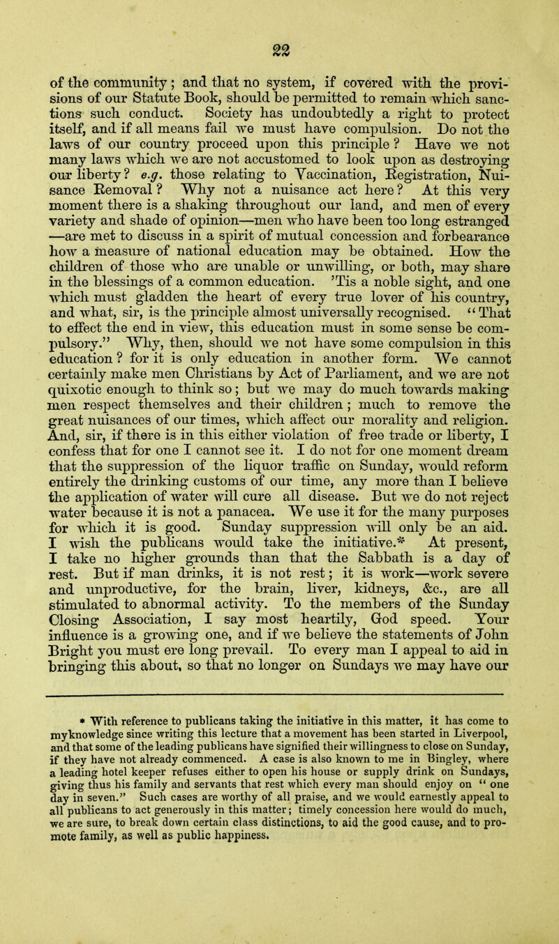 of the community; and that no system, if covered with the provi- sions of our Statute Book, should be permitted to remain which sanc- tions such conduct. Society has undoubtedly a right to protect itself, and if all means fail we must have compulsion. Do not the laws of our country proceed upon this principle ? Have we not many laws which we are not accustomed to look upon as destroying our liberty ? e.g. those relating to Vaccination, Registration, Nui- sance Eemoval ? Why not a nuisance act here ? At this very moment there is a shaking throughout our land, and men of every variety and shade of opinion—men who have been too long estranged —are met to discuss in a spirit of mutual concession and forbearance how a measure of national education may be obtained. How the children of those who are unable or unwilling, or both, may share in the blessings of a common education. 'Tis a noble sight, and one which must gladden the heart of every true lover of his country, and what, sir, is the principle almost universally recognised. That to effect the end in view, this education must in some sense be com- pulsory. Why, then, should we not have some compulsion in this education ? for it is only education in another form. We cannot certainly make men Christians by Act of Parliament, and we are not quixotic enough to think so; but we may do much towards making men respect themselves and their children ; much to remove the great nuisances of our times, which affect our morality and religion. And, sir, if there is in this either violation of free trade or liberty, I confess that for one I cannot see it. I do not for one moment dream that the suppression of the liquor traffic on Sunday, would reform entirely the drinking customs of our time, any more than I believe the application of water will cure all disease. But we do not reject water because it is not a panacea. We use it for the many purposes for which it is good. Sunday suppression will only be an aid. I wish the publicans would take the initiative.* At present, I take no higher grounds than that the Sabbath is a day of rest. But if man drinks, it is not rest; it is work—work severe and unproductive, for the brain, liver, kidneys, &c, are all stimulated to abnormal activity. To the members of the Sunday Closing Association, I say most heartily, God speed. Your influence is a growing one, and if we believe the statements of John Bright you must ere long prevail. To every man I appeal to aid in bringing this about, so that no longer on Sundays we may have our * With reference to publicans taking the initiative in this matter, it has come to myknowledge since writing this lecture that a movement has been started in Liverpool, and that some of the leading publicans have signified their willingness to close on Sunday, if they have not already commenced. A case is also known to me in Bingley, where a leading hotel keeper refuses either to open his house or supply drink on Sundays, giving thus his family and servants that rest which every man should enjoy on one day in seven. Such cases are worthy of all praise, and we would earnestly appeal to all publicans to act generously in this matter; timely concession here would do much, we are sure, to break down certain class distinctions, to aid the good cause, and to pro- mote family, as well as public happiness.