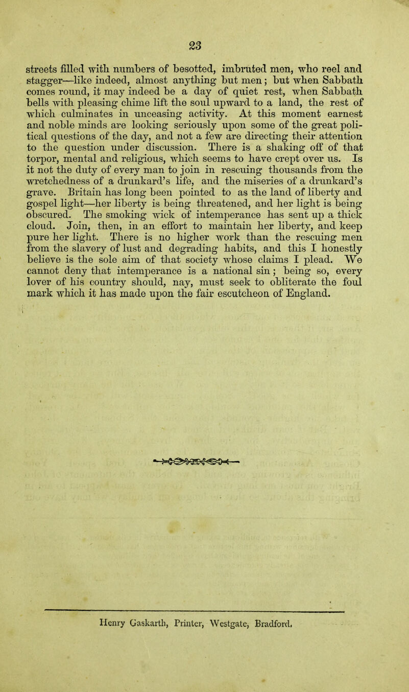 streets filled with, numbers of besotted, imbruted men, who reel and stagger—like indeed, almost anything but men; but when Sabbath comes round, it may indeed be a day of quiet rest, when Sabbath bells with pleasing chime lift the soul upward to a land, the rest of which culminates in unceasing activity. At this moment earnest and noble minds are looking seriously upon some of the great poli- tical questions of the day, and not a few are directing their attention to the question under discussion. There is a shaking off of that torpor, mental and religious, which seems to have crept over us. Is it not the duty of every man to join in rescuing thousands from the wretchedness of a drunkard's life, and the miseries of a drunkard's grave. Britain has long been pointed to as the land of liberty and gospel light—her liberty is being threatened, and her light is being obscured. The smoking wick of intemperance has sent up a thick cloud. Join, then, in an effort to maintain her liberty, and keep pure her light. There is no higher work than the reselling men from the slavery of lust and degrading habits, and this I honestly believe is the sole aim of that society whose claims I plead. We cannot deny that intemperance is a national sin; being so, every lover of his country should, nay, must seek to obliterate the foul mark which it has made upon the fair escutcheon of England. Henry Gaskarth, Printer, Westgate, Bradford.