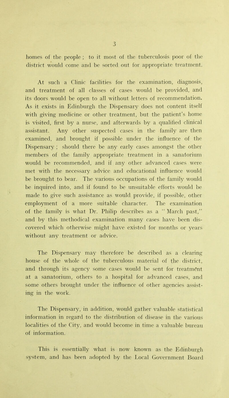 homes of the people ; to it most of the tuberculosis poor of the district would come and be sorted out for appropriate treatment. At such a Clinic facilities for the examination, diagnosis, and treatment of all classes of cases would be provided, and its doors would be open to all without letters of recommendation. As it exists in Edinburgh the Dispensary does not content itself with giving medicine or other treatment, but the patient's home is visited, first by a nurse, and afterwards by a qualified clinical assistant. Any other suspected cases in the family are then examined, and brought if possible under the influence of the Dispensary ; should there be any early cases amongst the other members of the family appropriate treatment in a sanatorium would be recommended, and if any other advanced cases were met with the necessary advice and educational influence would be brought to bear. The various occupations of the family would be inquired into, and if found to be unsuitable efforts would be made to give such assistance as would provide, if possible, other employment of a more suitable character. The examination of the family is what Dr. Philip describes as a  March past, and by this methodical examination many cases have been dis- covered which otherwise might have existed for months or years without any treatment or advice. The Dispensary may therefore be described as a clearing house of the whole of the tuberculous material of the district, and through its agency some cases would be sent for treatment at a sanatorium, others to a hospital for advanced cases, and some others brought under the influence of other agencies assist- ing in the work. The Dispensary, in addition, would gather valuable statistical information in regard to the distribution of disease in the various localities of the City, and would become in time a valuable bureau of information. This is essentially what is now known as the Edinburgh system, and has been adopted by the Local Government Board