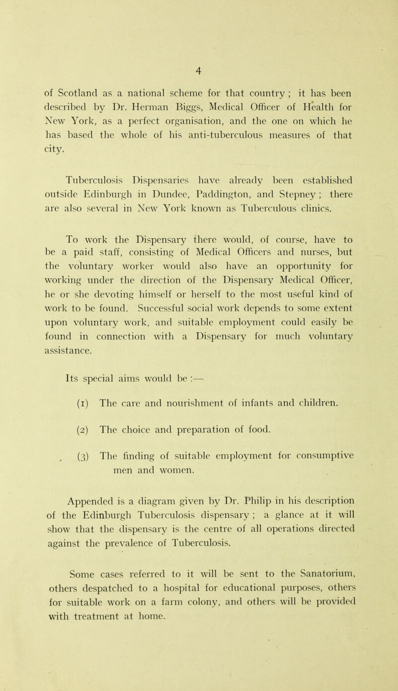 of Scotland as a national scheme for that country ; it has been described by Dr. Herman Biggs, Medical Officer of Health for New York, as a perfect organisation, and the one on which he has based the whole of his anti-tuberculous measures of that city- Tuberculosis Dispensaries have already been established outside Edinburgh in Dundee, Paddington, and Stepney ; there are also several in New York known as Tuberculous clinics. To work the Dispensary there would, of course, have to be a paid staff, consisting of Medical Officers and nurses, but the voluntary worker would also have an opportunity for working under the direction of the Dispensary Medical Officer, he or she devoting himself or herself to the most useful kind of work to be found. Successful social work depends to some extent upon voluntary work, and suitable employment could easily be found in connection with a Dispensary for much voluntary assistance. Its special aims would be :— (1) The care and nourishment of infants and children. (2) The choice and preparation of food. (3) The finding of suitable employment for consumptive men and women. Appended is a diagram given by Dr. Philip in his description of the Edinburgh Tuberculosis dispensary ; a glance at it will show that the dispensary is the centre of all operations directed against the prevalence of Tuberculosis. Some cases referred to it will be sent to the Sanatorium, others despatched to a hospital for educational purposes, others for suitable work on a farm colony, and others will be provided with treatment at home.