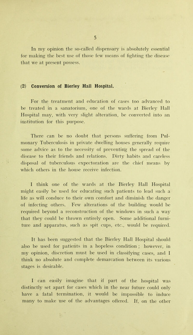 In my opinion the so-called dispensary is absolutely essential for making the best use of those few means of fighting the disease that we at present possess. (2) Conversion of Bierley Hall Hospital. For the treatment and education of cases too advanced to be treated in a sanatorium, one of the wards at Bierley Hall Hospital may, with very slight alteration, be converted into an institution for this purpose. There can be no doubt that persons suffering from Pul- monary Tuberculosis in private dwelling houses generally require some advice as to the necessity of preventing the spread of the disease to their friends and relations. Dirty habits and careless disposal of tuberculous expectoration are the chief means by which others in the house receive infection. I think one of the wards at the Bierley Hall Hospital might easily be used for educating such patients to lead such a life as will conduce to their own comfort and diminish the danger of infecting others. Few alterations of the building would be required beyond a reconstruction of the windows in such a way that they could be thrown entirely open. Some additional furni- ture and apparatus, such as spit cups, etc., would be required. It has been suggested that the Bierley Hall Hospital should also be used for patients in a hopeless condition ; however, in my opinion, discretion must be used in classifying cases, and I think no absolute and complete demarcation between its various stages is desirable. I can easily imagine that if part of the hospital was distinctly set apart for cases which in the near future could only have a fatal termination, it would be impossible to induce many to make use of the advantages offered. If, on the other