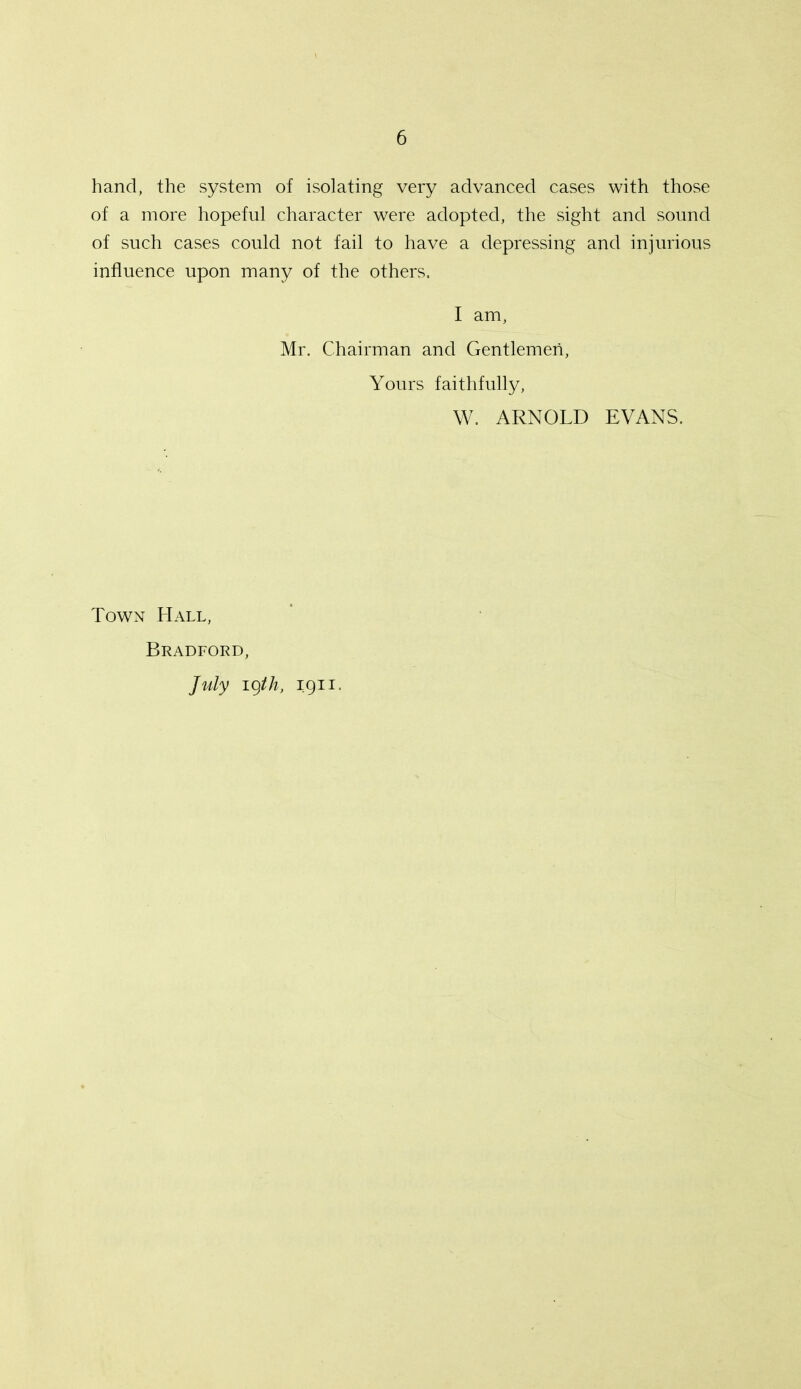 hand, the system of isolating very advanced cases with those of a more hopeful character were adopted, the sight and sound of such cases could not fail to have a depressing and injurious influence upon many of the others. I am, Mr. Chairman and Gentlemen, Yours faithfully, W. ARNOLD EVANS. Town Hall, Bradford, July igth, 1911.