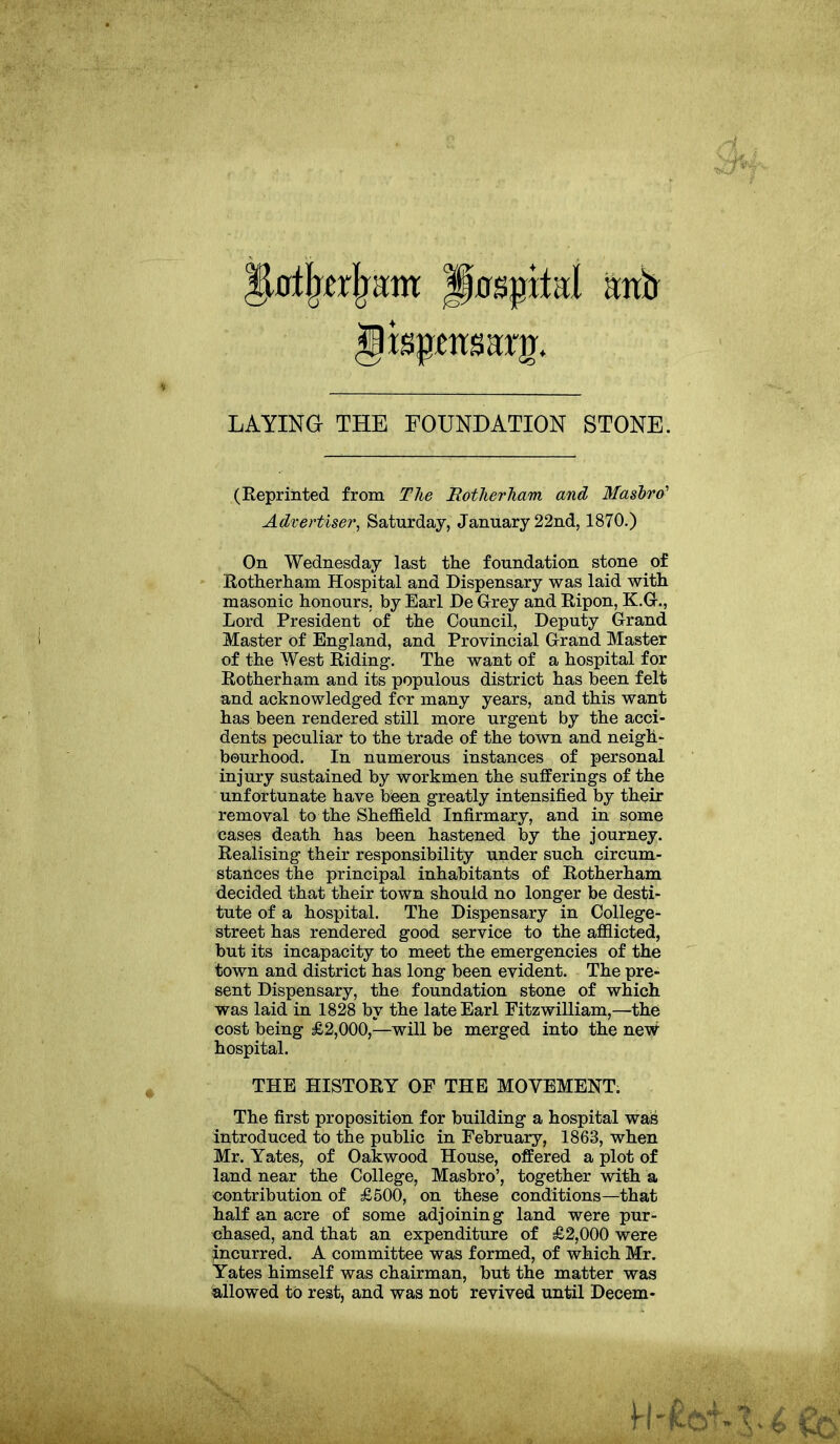 jjtatjwrjram Hospital antr Jispcitsam. LAYING THE FOUNDATION STONE. (Reprinted from The Rotherham and Masbro' Advertiser, Saturday, January 22nd, 1870.) On Wednesday last the foundation stone of Rotherham Hospital and Dispensary was laid with masonic honours, by Earl De Grey and Ripon, K.G., Lord President of the Council, Deputy Grand Master of England, and Provincial Grand Master of the West Riding-. The want of a hospital for Rotherham and its populous district has been felt and acknowledged for many years, and this want has been rendered still more urgent by the acci- dents peculiar to the trade of the town and neigh- bourhood. In numerous instances of personal injury sustained by workmen the sufferings of the unfortunate have been greatly intensified by their removal to the Sheffield Infirmary, and in some cases death has been hastened by the journey. Realising their responsibility under such circum- stances the principal inhabitants of Rotherham decided that their town should no longer be desti- tute of a hospital. The Dispensary in College- street has rendered good service to the afflicted, but its incapacity to meet the emergencies of the town and district has long been evident. The pre- sent Dispensary, the foundation stone of which was laid in 1828 by the late Earl Fitzwilliam,—the cost being £2,000,—will be merged into the new hospital. THE HISTORY OF THE MOVEMENT. The first proposition for building a hospital was introduced to the public in February, 1863, when Mr. Yates, of Oakwood House, offered a plot of land near the College, Masbro’, together with a contribution of £500, on these conditions—that half an acre of some adjoining land were pur- chased, and that an expenditure of £2,000 were incurred. A committee was formed, of which Mr. Yates himself was chairman, but the matter was allowed to rest, and was not revived until Decern-