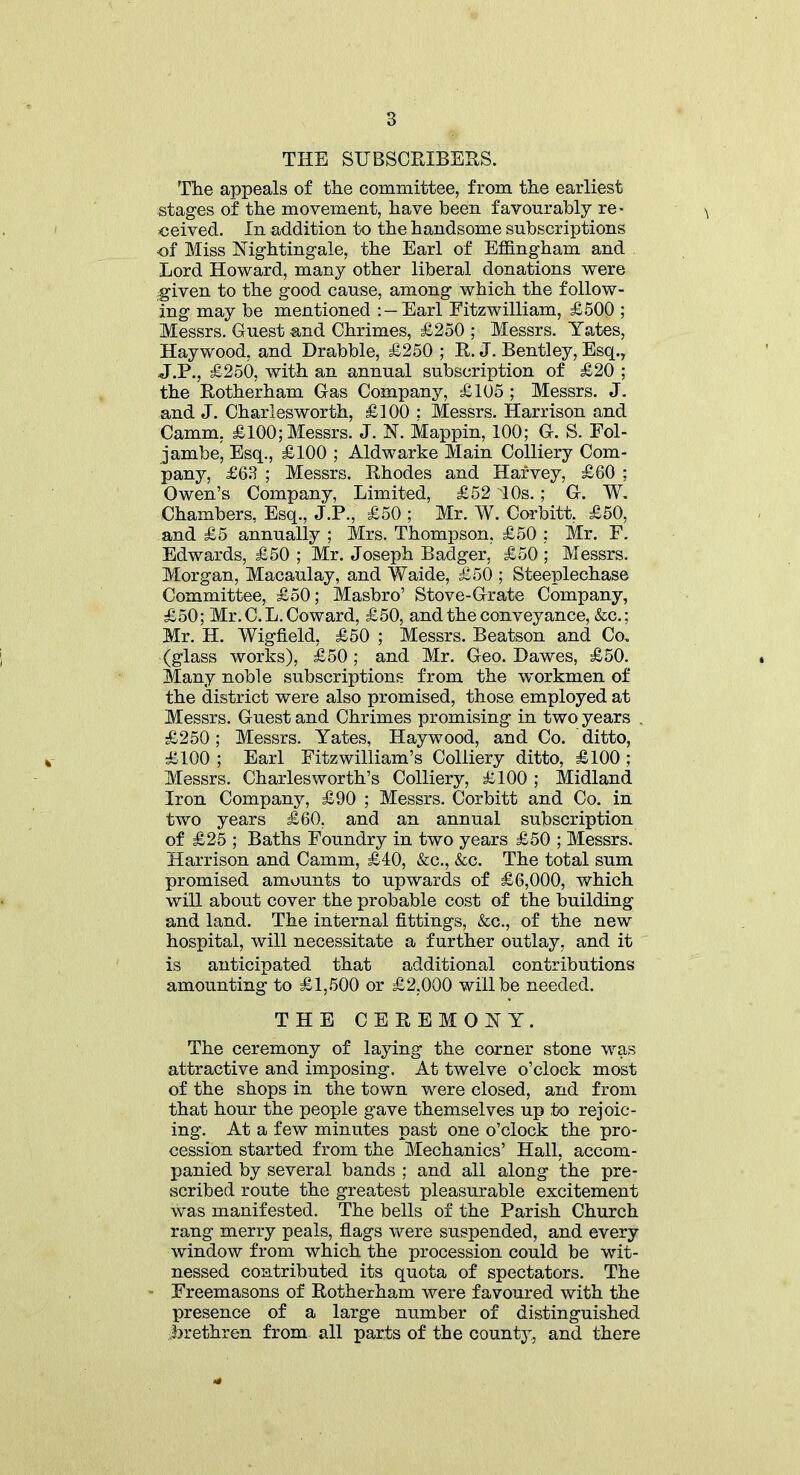 THE SUBSCRIBERS. 'The appeals of the committee, from the earliest stages of the movement, have been favourably re- ceived. In addition to the handsome subscriptions of Miss Nightingale, the Earl of Effingham and Lord Howard, many other liberal donations were given to the good cause, among which the follow- ing may be mentioned : —Earl Fitzwilliam, £500 ; Messrs. Guest and Chrimes, £250 ; Messrs. Yates, Haywood, and Drabble, £250 ; R. J. Bentley, Esq., J.P., £250, with an annual subscription of £20 ; the Rotherham Gas Company, £105 ; Messrs. J. and J. Charlesworth, £100 ; Messrs. Harrison and Camm, £100,-Messrs. J. N. Mappin, 100; G. S. Fol- jambe, Esq., £100 ; Aldwarke Main Colliery Com- pany, £63 ; Messrs. Rhodes and Harvey, £60 ; Owen’s Company, Limited, £52 10s. ; G. W. Chambers, Esq., J.P., £50 ; Mr. W. Corbitt, £50, and £5 annually ; Mrs. Thompson, £50 ; Mr. F. Edwards, £50 ; Mr. Joseph Badger, £50 ; Messrs. Morgan, Macaulay, and Waide, £50 ; Steeplechase Committee, £50; Masbro’ Stove-Grate Company, £50; Mr. C. L. Coward, £50, and the conveyance, &c.; Mr. H. WigfLeld, £50 ; Messrs. Beatson and Co. (glass works), £50; and Mr. Geo. Dawes, £50. Many noble subscriptions from the workmen of the district were also promised, those employed at Messrs. Guest and Chrimes promising in two years . £250; Messrs. Yates, Haywood, and Co. ditto, £100 ; Earl Fitzwilliam’s Colliery ditto, £100 ; Messrs. Charles worth’s Colliery, £100 ; Midland Iron Company, £90 ; Messrs. Corbitt and Co. in two years £60, and an annual subscription of £25 ; Baths Foundry in two years £50 ; Messrs. Harrison and Camm, £40, &c., &c. The total sum promised amounts to upwards of £6,000, which will about cover the probable cost of the building and land. The internal fittings, &c., of the new hospital, will necessitate a further outlay, and it is anticipated that additional contributions amounting to £1,500 or £2,000 will be needed. THE CEREMONY. The ceremony of laying the corner stone was attractive and imposing. At twelve o’clock most of the shops in the town were closed, and from that hour the people gave themselves up to rejoic- ing. At a few minutes past one o’clock the pro- cession started from the Mechanics’ Hall, accom- panied by several bands ; and all along the pre- scribed route the greatest pleasurable excitement was manifested. The bells of the Parish Church rang merry peals, flags were suspended, and every window from which the procession could be wit- nessed contributed its quota of spectators. The Freemasons of Rotherham were favoured with the presence of a large number of distinguished brethren from all parts of the county, and there